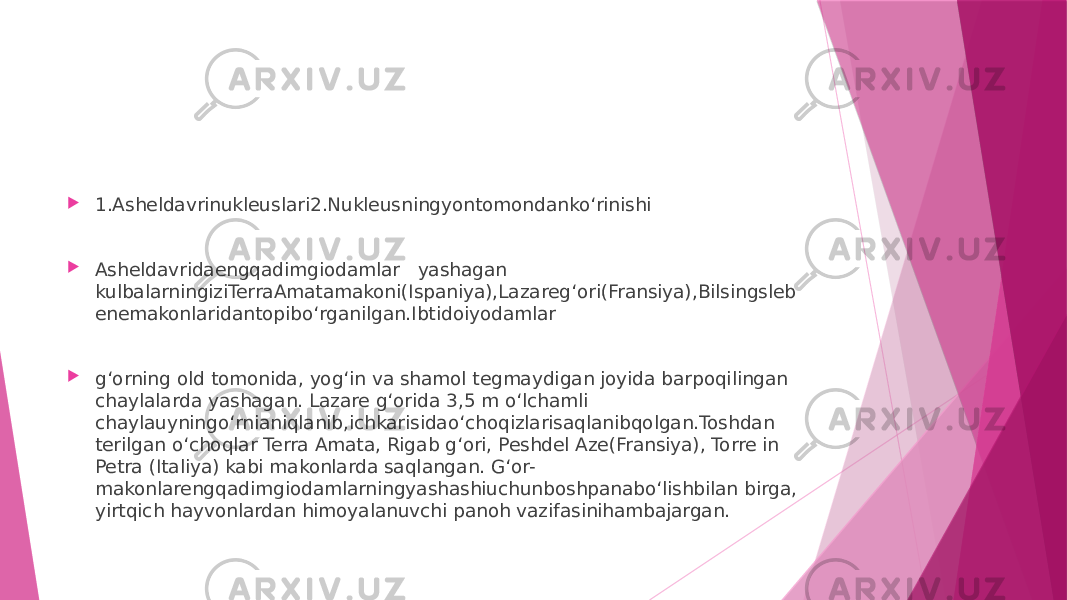  1.Asheldavrinukleuslari2.Nukleusningyontomondanko‘rinishi  Asheldavridaengqadimgiodamlar   yashagan   kulbalarningiziTerraAmatamakoni(Ispaniya),Lazareg‘ori(Fransiya),Bilsingsleb enemakonlaridantopibo‘rganilgan.Ibtidoiyodamlar  g‘orning old tomonida, yog‘in va shamol tegmaydigan joyida barpoqilingan chaylalarda yashagan. Lazare g‘orida 3,5 m o‘lchamli chaylauyningo‘rnianiqlanib,ichkarisidao‘choqizlarisaqlanibqolgan.Toshdan terilgan o‘choqlar Terra Amata, Rigab g‘ori, Peshdel Aze(Fransiya), Torre in Petra (Italiya) kabi makonlarda saqlangan. G‘or- makonlarengqadimgiodamlarningyashashiuchunboshpanabo‘lishbilan birga, yirtqich hayvonlardan himoyalanuvchi panoh vazifasinihambajargan. 