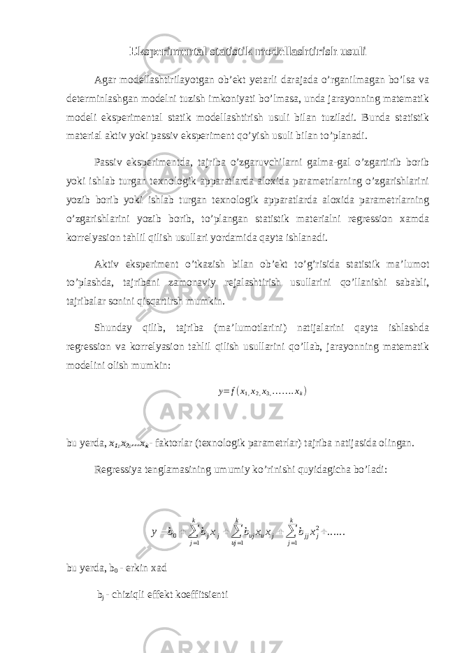 Eksperimental statistik modellashtirish usuli Agar modellashtirilayotgan ob’ekt yetarli darajada o’rganilmagan bo’lsa va determinlashgan modelni tuzish imkoniyati bo’lmasa, unda jarayonning matematik modeli eksperimental statik modellashtirish usuli bilan tuziladi. Bunda statistik material aktiv yoki passiv eksperiment qo’yish usuli bilan to’planadi. Passiv eksperimentda, tajriba o’zgaruvchilarni galma-gal o’zgartirib borib yoki ishlab turgan texnologik apparatlarda aloxida parametrlarning o’zgarishlarini yozib borib yoki ishlab turgan texnologik apparatlarda aloxida parametrlarning o’zgarishlarini yozib borib, to’plangan statistik materialni regression xamda korrelyasion tahlil qilish usullari yordamida qayta ishlanadi. Aktiv eksperiment o’tkazish bilan ob’ekt to’g’risida statistik ma’lumot to’plashda, tajribani zamonaviy rejalashtirish usullarini qo’llanishi sababli, tajribalar sonini qisqartirsh mumkin. Shunday qilib, tajriba (ma’lumotlarini) natijalarini qayta ishlashda regression va korrelyasion tahlil qilish usullarini qo’llab, jarayonning matematik modelini olish mumkin: y = f ( x 1 , x 2 , x 3 , … … . x k ) bu yerda, x 1 ,x 2 ,...x k - faktorlar (texnologik parametrlar) tajriba natijasida olingan. Regressiya tenglamasining umumiy ko’rinishi quyidagicha bo’ladi:y b b x b x x b x j j uj u j jj j j k uj k j k         0 2 111 ...... bu yerda, b 0 - erkin xad b j - chiziqli effekt koeffitsienti 