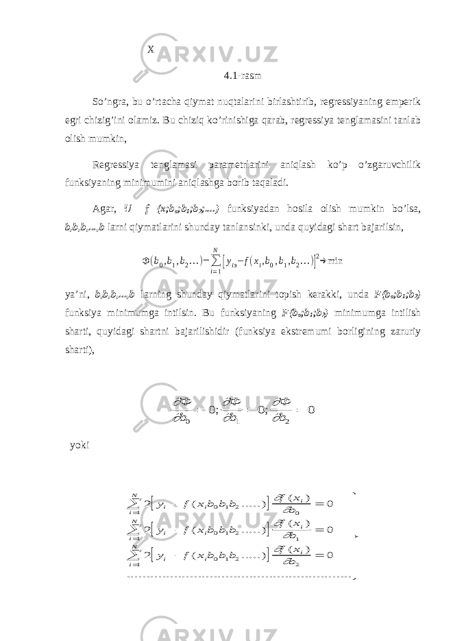  X 4.1-rasm So’ngra, bu o’rtacha qiymat nuqtalarini birlashtirib, regressiyaning emperik egri chizig’ini olamiz. Bu chiziq ko’rinishiga qarab, regressiya tenglamasini tanlab olish mumkin, Regressiya tenglamasi parametrlarini aniqlash ko’p o’zgaruvchilik funksiyaning minimumini aniqlashga borib taqaladi. Agar, U =f (x;b o ;b 1 ;b 2 ;....) funksiyadan hosila olish mumkin bo’lsa, b,b,b,...,b larni qiymatlarini shunday tanlansinki, unda quyidagi shart bajarilsin,Ф (b0,b1,b2...)= ∑ i=1 N [yiэ− f(xi,b0,b1,b2...)]2→ min ya’ni, b,b,b,...,b larning shunday qiymatlarini topish kerakki, unda F(b o ;b 1 ;b 2 ) funksiya minimumga intilsin. Bu funksiyaning F(b o ;b 1 ;b 2 ) minimumga intilish sharti, quyidagi shartni bajarilishidir (funksiya ekstremumi borligining zaruriy sharti),       Ф b Ф b Ф b 0 1 2 0 0 0    ; ; yoki       2 0 2 0 2 0 0 1 2 0 1 0 1 2 1 1 0 1 2 2 1 y f x b b b f x b y f x b b b f x b y f x b b b f x b i i i i N i i i i N i i i i N             ( .....) ( ) ( .....) ( ) ( .....) ( ) .............................................       ............            