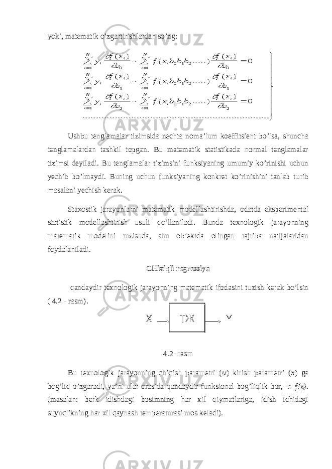 yoki, matematik o’zgartirishlardan so’ng:y f x b f x b b b f x b y f x b f x b b b f x b y f x b f x b b b f x b i i i i i N i N i i i i i N i N i i i i i N i N             ( ) ( .....) ( ) ( ) ( .....) ( ) ( ) ( .....) ( ) ...... 0 0 1 2 0 1 1 1 0 1 2 1 1 1 2 0 1 2 2 1 1 0 0 0                   ...............................................................            Ushbu tenglamalar tizimsida nechta noma’lum koeffitsient bo’lsa, shuncha tenglamalardan tashkil topgan. Bu matematik statistikada normal tenglamalar tizimsi deyiladi. Bu tenglamalar tizimsini funksiyaning umumiy ko’rinishi uchun yechib bo’lmaydi. Buning uchun funksiyaning konkret ko’rinishini tanlab turib masalani yechish kerak. Staxostik jarayonlarni matematik modellashtirishda, odatda eksperimental statistik modellashtirish usuli qo’llaniladi. Bunda texnologik jarayonning matematik modelini tuzishda, shu ob’ektda olingan tajriba natijalaridan foydalaniladi. CHiziqli regressiya qandaydir texnologik jarayonning matematik ifodasini tuzish kerak bo’lsin ( 4.2 - rasm). 4.2- rasm Bu texnologik jarayonning chiqish parametri ( u ) kirish parametri ( x ) ga bog’liq o’zgaradi, ya’ni ular orasida qandaydir funksional bog’liqlik bor, u=f(x) . (masalan: berk idishdagi bosimning har xil qiymatlariga, idish ichidagi suyuqlikning har xil qaynash temperaturasi mos keladi). ТЖ Х Y 