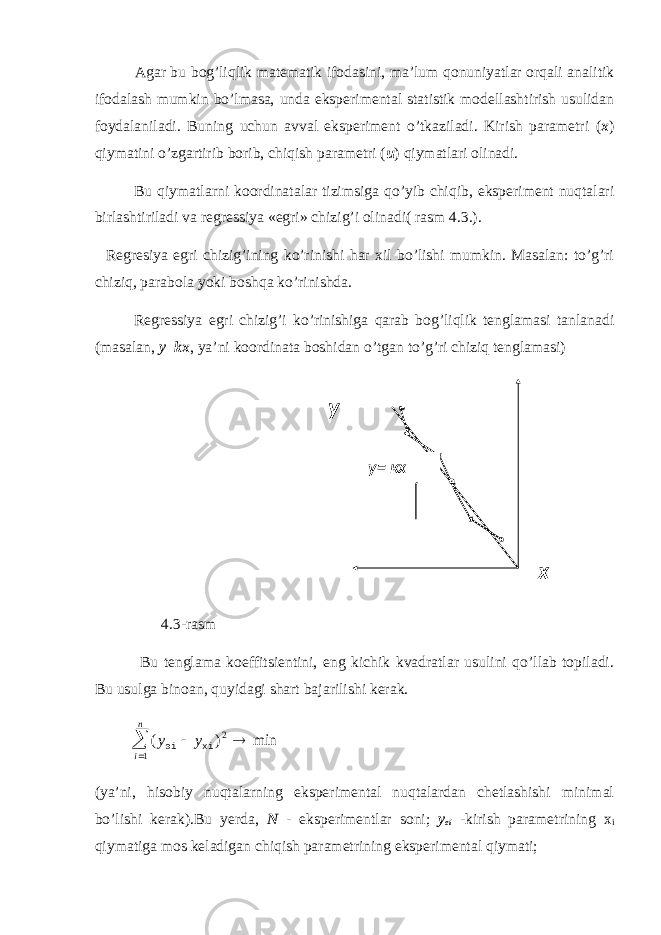 Agar bu bog’liqlik matematik ifodasini, ma’lum qonuniyatlar orqali analitik ifodalash mumkin bo’lmasa, unda eksperimental statistik modellashtirish usulidan foydalaniladi. Buning uchun avval eksperiment o’tkaziladi. Kirish parametri ( x ) qiymatini o’zgartirib borib, chiqish parametri ( u ) qiymatlari olinadi. Bu qiymatlarni koordinatalar tizimsiga qo’yib chiqib, eksperiment nuqtalari birlashtiriladi va regressiya «egri» chizig’i olinadi( rasm 4.3.). Regresiya egri chizig’ining ko’rinishi har xil bo’lishi mumkin. Masalan: to’g’ri chiziq, parabola yoki boshqa ko’rinishda. Regressiya egri chizig’i ko’rinishiga qarab bog’liqlik tenglamasi tanlanadi (masalan, y=kx , ya’ni koordinata boshidan o’tgan to’g’ri chiziq tenglamasi) 4.3-rasm Bu tenglama koeffitsientini, eng kichik kvadratlar usulini qo’llab topiladi. Bu usulga binoan, quyidagi shart bajarilishi kerak. ( ) min 2 y y i n эi хi     1 (ya’ni, hisobiy nuqtalarning eksperimental nuqtalardan chetlashishi minimal bo’lishi kerak).Bu yerda, N - eksperimentlar soni; y ei -kirish parametrining x i qiymatiga mos keladigan chiqish parametrining eksperimental qiymati; у у= кх х 