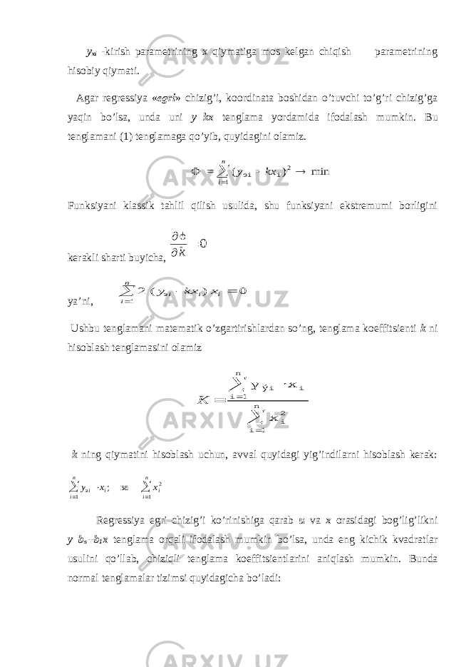  y xi -kirish parametrining x qiymatiga mos kelgan chiqish parametrining hisobiy qiymati. Agar regressiya « egri » chizig’i, koordinata boshidan o’tuvchi to’g’ri chizig’ga yaqin bo’lsa, unda uni y=kx tenglama yordamida ifodalash mumkin. Bu tenglamani (1) tenglamaga qo’yib, quyidagini olamiz. =  ( ) min 2 y kx i n эi i    1 Funksiyani klassik tahlil qilish usulida, shu funksiyani ekstremumi borligini kerakli sharti buyicha,    k  0 ya’ni, 2 0 1 ( - ) эy kx x i i i i n   Ushbu tenglamani matematik o’zgartirishlardan so’ng, tenglama koeffitsienti k ni hisoblash tenglamasini olamiz K = ý y x x i i i n i 2 i n      1 1 k ning qiymatini hisoblash uchun, avval quyidagi yig’indilarni hisoblash kerak: y x x i i i n i i n э ва      ; 1 2 1 Regressiya egri chizig’i ko’rinishiga qarab u va x orasidagi bog’lig’likni y=b o +b 1 x tenglama orqali ifodalash mumkin bo’lsa, unda eng kichik kvadratlar usulini qo’llab, chiziqli tenglama koeffitsientlarini aniqlash mumkin. Bunda normal tenglamalar tizimsi quyidagicha bo’ladi: 