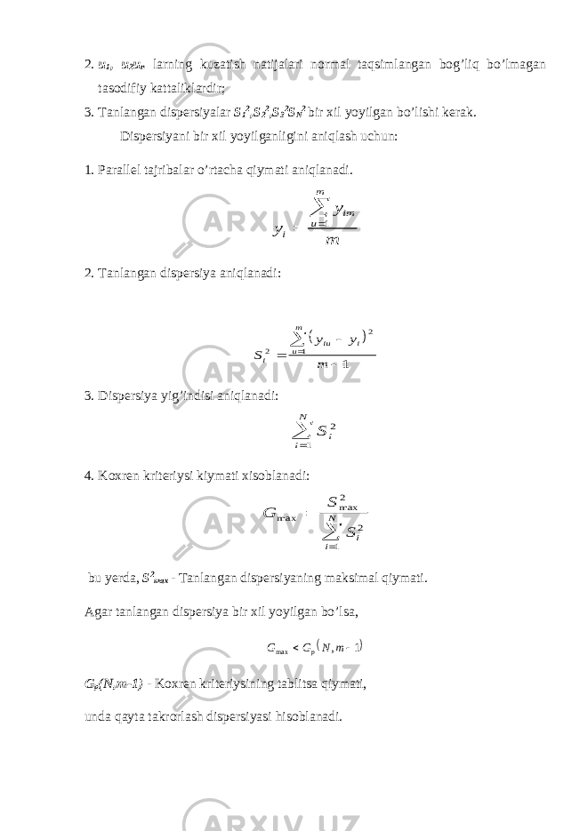 2. u 1 , u 2 u n larning kuzatish natijalari normal taqsimlangan bog’liq bo’lmagan tasodifiy kattaliklardir; 3. Tanlangan dispersiyalar S 1 2 ,S 2 2 ,S 3 2 S N 2 bir xil yoyilgan bo’lishi kerak. Dispersiyani bir xil yoyilganligini aniqlash uchun: 1. Parallel tajribalar o’rtacha qiymati aniqlanadi.y y m i im u m    1 2. Tanlangan dispersiya aniqlanadi:   S y y m i iu i u m 2 2 1 1     3. Dispersiya yig’indisi aniqlanadi: S i i N 2 1  4. Koxren kriteriysi kiymati xisoblanadi: G S S i i N max max    2 2 1 bu yerda, S 2 max - Tanlangan dispersiyaning maksimal qiymati. Agar tanlangan dispersiya bir xil yoyilgan bo’lsa,   G G N m p max ,  1 G p (N,m-1) - Koxren kriteriysining tablitsa qiymati, unda qayta takrorlash dispersiyasi hisoblanadi. 