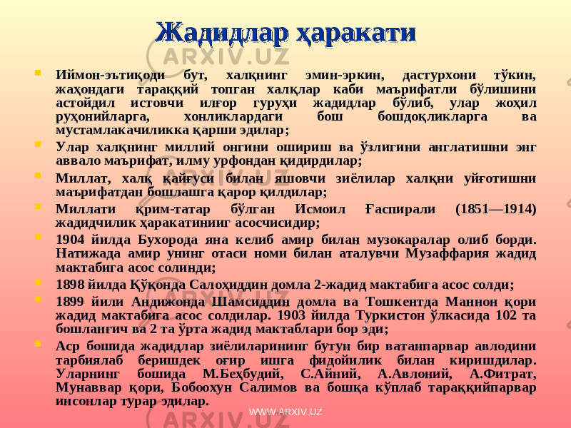 Жадидлар ҳаракатиЖадидлар ҳаракати  И ймон-э ъ тиқоди бут, халқнинг эмин-эркин, дастурхони тўкин, жаҳондаги тараққий топган халқлар каби маърифатли бўлишини астойдил истовчи илғор гуруҳи жадидлар бўлиб, улар жоҳил руҳонийларга, хонликлардаги бош бошдоқликларга ва мустамлакачиликка қарши эдилар ;  Улар халқнинг миллий онгини ошириш ва ўзлигини англатишни энг аввало маърифат, илму урфондан қидирдилар ;  Миллат, халқ қайғуси билан яшовчи зиёлилар халқни уйғотишни маърифатдан бошлашга қарор қилдилар;  Миллати қрим-татар бўлган Исмоил Ғаспирали (1851—1914) жад и дчилик ҳаракатинииг асосчисидир;  1904 йилда Бухоро д а яна келиб амир билан музокаралар олиб борди. Натижада амир унинг отаси номи билан аталувчи Музаффария жадид мактаби га асос солинди;  1898 йилда Қўқонда Салоҳиддин домла 2-жадид мактабига асос солди ;  1899 йили Андижонда Шамсиддин домла ва Тошкентда Маннон қори жадид мактабига асос солдилар. 1903 йилда Туркистон ўлкасида 102 та бошланғич ва 2 та ўрта жадид мактаблари бор эди;  Аср бошида жадидлар зиёлиларининг бутун бир ватанпарвар авлодини тарбиялаб беришдек оғир ишга фидойилик билан киришдилар. Уларнинг бошида М.Беҳбудий, С.Айний, А.Авлоний, А.Фитрат, Мунаввар қори, Бобоохун Салимов ва бошқа кўплаб тараққийпарвар инсонлар турар эдилар. WWW.ARXIV.UZ 