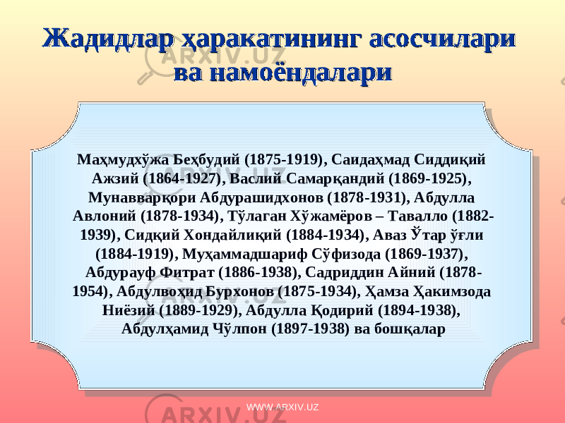 Жадидлар ҳаракатининг асосчилари Жадидлар ҳаракатининг асосчилари ва намоёндаларива намоёндалари Маҳмудхўжа Беҳбудий (1875-1919), Саидаҳмад Сиддиқий Ажзий (1864-1927), Васлий Самарқандий (1869-1925), Мунавварқори Абдурашидхонов (1878-1931), Абдулла Авлоний (1878-1934), Тўлаган Хўжамёров – Тавалло (1882- 1939), Сидқий Хондайлиқий (1884-1934), Аваз Ўтар ўғли (1884-1919), Муҳаммадшариф Сўфизода (1869-1937), Абдурауф Фитрат (1886-1938), Садриддин Айний (1878- 1954), Абдулвоҳид Бурхонов (1875-1934), Ҳамза Ҳакимзода Ниёзий (1889-1929), Абдулла Қодирий (1894-1938), Абдулҳамид Чўлпон (1897-1938) ва бошқалар WWW.ARXIV.UZ 