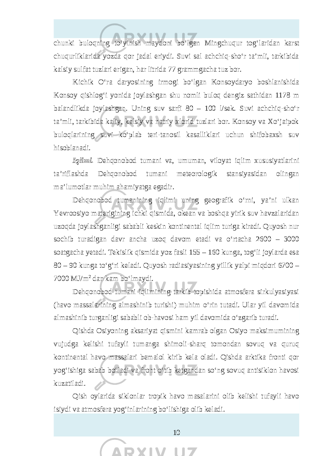 chunki buloqning to‘yinish maydoni bo‘lgan Mingchuqur tog‘laridan karst chuqurliklarida yozda qor jadal eriydi. Suvi sal achchiq-sho‘r ta’mli, tarkibida kalsiy sulfat tuzlari erigan, har litrida 77 grammgacha tuz bor. Kichik O‘ra daryosining irmogi bo‘lgan Konsoydaryo boshlanishida Konsoy qishlog‘i yonida joylashgan shu nomli buloq dengiz sathidan 1178 m balandlikda joylashgan. Uning suv sarfi 80 – 100 l/sek. Suvi achchiq-sho‘r ta’mli, tarkibida kaliy, kalsiy va natriy xlorid tuzlari bor. Konsoy va Xo‘jaipok buloqlarining suvi ko‘plab teri-tanosil kasalliklari uchun shifobaxsh suv hisoblanadi. Iqlimi. Dehqonobod tumani va, umuman, viloyat iqlim xususiyatlarini ta’riflashda Dehqonobod tumani meteorologik stansiyasidan olingan ma’lumotlar muhim ahamiyatga egadir. Dehqonobod tumanining iqlimi uning geografik o‘rni, ya’ni ulkan Yevroosiyo materigining ichki qismida, okean va boshqa yirik suv havzalaridan uzoqda joylashganligi sababli kтkin kontinental iqlim turiga kiradi. Quyosh nur sochib turadigan davr ancha uzoq davom etadi va o‘rtacha 2600 – 3000 soatgacha yetadi. Tekislik qismida yoz fasli 155 – 160 kunga, tog‘li joylarda тa 80 – 90 kunga to‘g‘ri keladi. Quyosh radiasiyasining yillik yalpi miqdori 6700 – 7000 MJ/m 2 dan kam bo‘lmaydi. Dehqonobod tumani iqlimining tarkib topishida atmosfera sirkulyasiyasi (havo massalarining almashinib turishi) muhim o‘rin tutadi. Ular yil davomida almashinib turganligi sababli ob-havosi ham yil davomida o‘zgarib turadi. Qishda Osiyoning aksariyat qismini kamrab olgan Osiyo maksimumining vujudga kelishi tufayli tumanga shimoli-sharq tomondan sovuq va quruq kontinental havo massalari bemalol kirib kela oladi. Qishda arktika fronti qor yog‘ishiga sabab bo‘ladi va front o‘tib ketgandan so‘ng sovuq antisiklon havosi kuzatiladi. Qish oylarida siklonlar tropik havo masalarini olib kelishi tufayli havo isiydi va atmosfera yog‘inlarining bo‘lishiga olib keladi. 10 