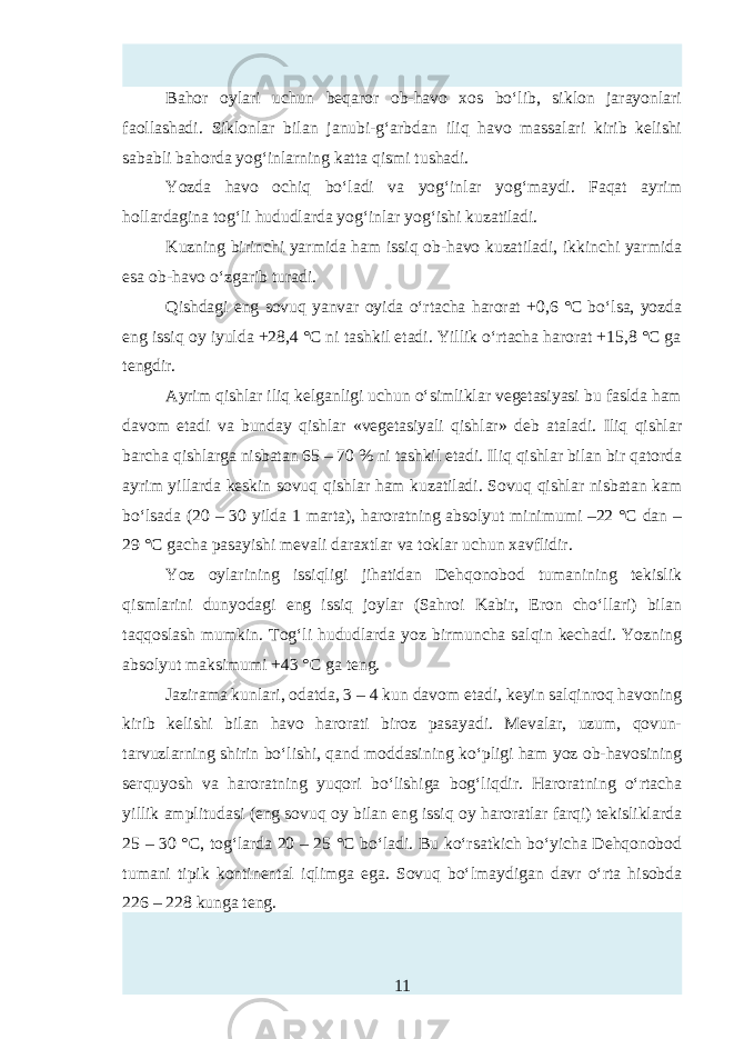 Bahor oylari uchun beqaror ob-havo xos bo‘lib, siklon jarayonlari faollashadi. Siklonlar bilan janubi-g‘arbdan iliq havo massalari kirib kelishi sababli bahorda yog‘inlarning katta qismi tushadi. Yozda havo ochiq bo‘ladi va yog‘inlar yog‘maydi. Faqat ayrim hollardagina tog‘li hududlarda yog‘inlar yog‘ishi kuzatiladi. Kuzning birinchi yarmida ham issiq ob-havo kuzatiladi, ikkinchi yarmida тa ob-havo o‘zgarib turadi. Qishdagi eng sovuq yanvar oyida o‘rtacha harorat +0,6 °C bo‘lsa, yozda eng issiq oy iyulda +28,4 °C ni tashkil etadi. Yillik o‘rtacha harorat +15,8 °C ga tengdir. Ayrim qishlar iliq kelganligi uchun o‘simliklar vegetasiyasi bu faslda ham davom etadi va bunday qishlar «vegetasiyali qishlar» deb ataladi. Iliq qishlar barcha qishlarga nisbatan 65 – 70 % ni tashkil etadi. Iliq qishlar bilan bir qatorda ayrim yillarda kтkin sovuq qishlar ham kuzatiladi. Sovuq qishlar nisbatan kam bo‘lsada (20 – 30 yilda 1 marta), haroratning absolyut minimumi –22 °C dan – 29 °C gacha pasayishi mevali daraxtlar va toklar uchun xavflidir. Yoz oylarining issiqligi jihatidan Dehqonobod tumanining tekislik qismlarini dunyodagi eng issiq joylar (Sahroi Kabir, Eron cho‘llari) bilan taqqoslash mumkin. Tog‘li hududlarda yoz birmuncha salqin k hadi. Yozning absolyut maksimumi +43 ° C ga teng. Jazirama kunlari, odatda, 3 – 4 kun davom etadi, keyin salqinroq havoning kirib kelishi bilan havo harorati biroz pasayadi. Mevalar, uzum, qovun- tarvuzlarning shirin bo‘lishi, qand moddasining ko‘pligi ham yoz ob-havosining serquyosh va haroratning yuqori bo‘lishiga bog‘liqdir. Haroratning o‘rtacha yillik amplitudasi (eng sovuq oy bilan eng issiq oy haroratlar farqi) tekisliklarda 25 – 30 ° C , tog‘larda 20 – 25 ° C bo‘ladi. Bu ko‘rsatkich bo‘yicha Dehqonobod tumani tipik kontinental iqlimga ega. Sovuq bo‘lmaydigan davr o‘rta hisobda 226 – 228 kunga teng. 11 