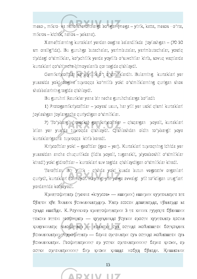 mezo-, mikro- va nanofanerofitlarga bo’lgan (mega – yirik, katta, mezos - o’rta, mikros – kichik, nanos – pakana). Xamefitlarning kurtaklari y erdan ozgina balandlikda joylashgan – (20-30 sm oralig’ida). Bu guruhga butachalar, yarimbutalar, yarimbutachalar, yostiq tipidagi o’simliklar, ko’pchilik yerda yoyilib o’suvchilar kirib, sovuq vaqtlarda kurtaklari qo’shimcha himoyalanib qor tagida qishlaydi. Gemikriptofitlar ko’p yillik o’t o’simliklardir. Bularning kurtaklari yer yuzasida yoki ozgina tuproqqa ko’milib yoki o’simliklarning qurigan shox shabbalarining tagida qishlaydi. Bu guruhni Raunkier yana bir n ha guruhchalarga bo’ladi: 1) Protogemikriptofitlar – poyasi uzun, har yili yer ustki qismi kurtaklari joylashgan joylargacha quriydigan o’simliklar. 2) To’pbargli (rozetka) gemikriptofitlar – qisqa rgan poyali, kurtaklari bilan yer yuzida tuproqda qishlaydi . Qishlashdan oldin to’pbargli poya kurtaklarigacha tuproqqa kirib boradi. Kriptofitlar yoki – geofitlar ( geo – yer). Kurtaklari tuproqning ichida yer yuzasidan ancha chuqurlikda (ildiz poyali, tuganakli, piyozboshli o’simliklar kiradi) yoki gidrofitlar – kurtaklari suv tagida qishlaydigan o’simliklar kiradi. Terofitlar. Bir yillik - qishda yoki kuzda butun vegetativ organlari quriydi, kurtaklari qolmaydi. Keyingi yili yerga avvalgi yili to’kilgan urug’lari yordamida ko’payadi. Криптофитлар (грекча «kryptos» — яширин) яширин куртакларга эга бўлган кўп йиллик ўсимликлардир. Улар асосан даштларда, чўлларда ва сувда яшайди. К.   Раункиер криптофитларни 3 та кичик гуруҳга бўлишни тавсия этган: геофитлар — қуруқликда ўсувчи ерости куртаклар ҳосил қилувчилар; гелофитлар — поялари сув остида жойлашган ботқоқлик ўсимликлари; гидрофитлар — барча органлари сув остида жойлашган сув ўсимликлари. Геофитларнинг ер устки органларининг барча қисми, ер остки органларининг бир қисми қишда нобуд бўлади. Қишловчи 13 