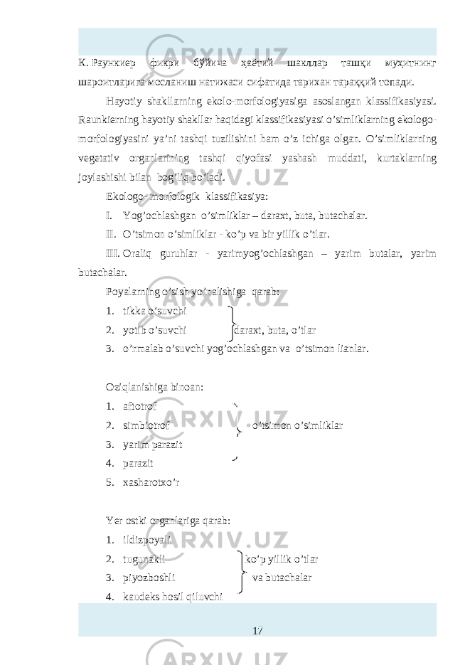 К.   Раункиер фикри бўйича ҳаётий шакллар ташқи муҳитнинг шароитларига мосланиш натижаси сифатида тарихан тараққий топади. Hayotiy shakllarning ekolo-morfologiyasiga asoslangan klassifikasiyasi . Raunkierning hayotiy shakllar haqidagi klassifikasiyasi o’simliklarning ekologo- morfologiyasini ya’ni tashqi tuzilishini ham o’z ichiga olgan. O’simliklarning vegetativ organlarining tashqi qiyofasi yashash muddati, kurtaklarning joylashishi bilan bog’liq bo’ladi. Ekologo- morfologik klassifikasiya: I. Yog’ochl ashgan o’simliklar – daraxt, buta, butachalar. II. O’tsimon o’simliklar - ko’p va bir yillik o’tlar. III. Oraliq guruhlar - yarimyog’ochla sh gan – yarim butalar, yarim butachalar. Poyalarning o’sish yo’nalishiga qarab: 1. tik ka o’suvchi 2. yotib o’suvchi daraxt, buta, o’tlar 3. o’rmalab o’suvchi yog’ochla sh gan va o’tsimon lianlar. O zi qlanishiga binoan: 1. aftotrof 2. simbiotrof o’tsimon o’simliklar 3. yarim parazit 4. parazit 5. xasharotxo’r Y er ostki organlariga qarab: 1. ildizpoyali 2. tugunakli ko’p yillik o’tlar 3. piyozboshli va butachalar 4. kaudeks hosil qiluvchi 17 