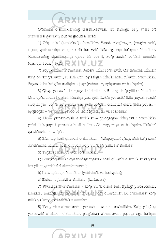 O’tsimon o’simliklarning klassifikasiyasi . Bu tizimga ko’p yillik o’t o’simliklar gemikriptofit va geofitlar kiradi: 1) O’q ildizli (kaudeksli) o’simliklar. Yaxshi rivojlangan, jamg’aruvchi, tuproq qatlamlariga chuqur kirib boruvchi ildizlarga ega bo’lgan o’simliklar. Kaudeksning shoxlanishiga qarab bir boshli, ko’p boshli bo’lishi mumkin (qashqar beda, miya). 2) Popuk ildizli o’simliklar. Asosiy ildizi bo’lmaydi. Qo’shimcha ildizlari yo’g’on jamg’aruvchi, buralib zich joylashgan ildizlar hosil qiluvchi o’simliklar. Poyasi kalta bo’g’im oraliqlari qisqa (zubturum, ayiqtovon va boshqalar). 3) Qisqa yer osti – ildizpoyali o’simliklar. Bularga ko’p yillik o’simliklar kirib qo’shimcha ildizlari hisobiga yashaydi. Lekin yer ostki ildiz poyasi yaxshi rivojlangan bo’lib ko’p yillar yashaydi, bo’g’im oraliqlari qisqa (ildiz poyasi – epigeogen – yer ustida paydo bo’ladi) (gulsapsar va boshqalar). 4) Uzun yerostipoyali o’simliklar – gipogeogen ildizpoyali o’simliklar ya’ni ildiz poyasi yerostida hosil bo’ladi. G’umay, miya va boshqalar. Ildizlari qo’shimcha ildiz tipida. 5) Zich tup hosil qiluvchi o’simliklar – ildizpoyalari qisqa, zich ko’p sonli qo’shimcha ildizlar hosil qiluvchi ko’p yillik bir pallali o’simliklar. 6) Tuganak hosil qiluvchi o’simliklar: a) Bitta ko’pyillik poya tipidagi tuganak hosil qiluvchi o’simliklar va yana har yili tuganaklarini almashtiruvchi; b) Ildiz tipidagi o’simliklar (yatrishnik va boshqalar); c) Stolon tugunakli o’simliklar (kartoshka). 7) Piyozboshli o’simliklar - ko’p yillik qismi turli tipdagi piyozboshlar, almashib turadigan qo’shimcha ildizlarni hosil qiluvchilar. Bu o’simliklar ko’p yillik va bir yillik bo’lishlari mumkin. 8) Yer yuzida o’rmalovchi, yer ustki – stalonli o’simliklar. Ko’p yil (2-4) yashovchi o’tsimon o’simliklar, plagiotrop o’rmalovchi poyaga ega bo’lgan 18 