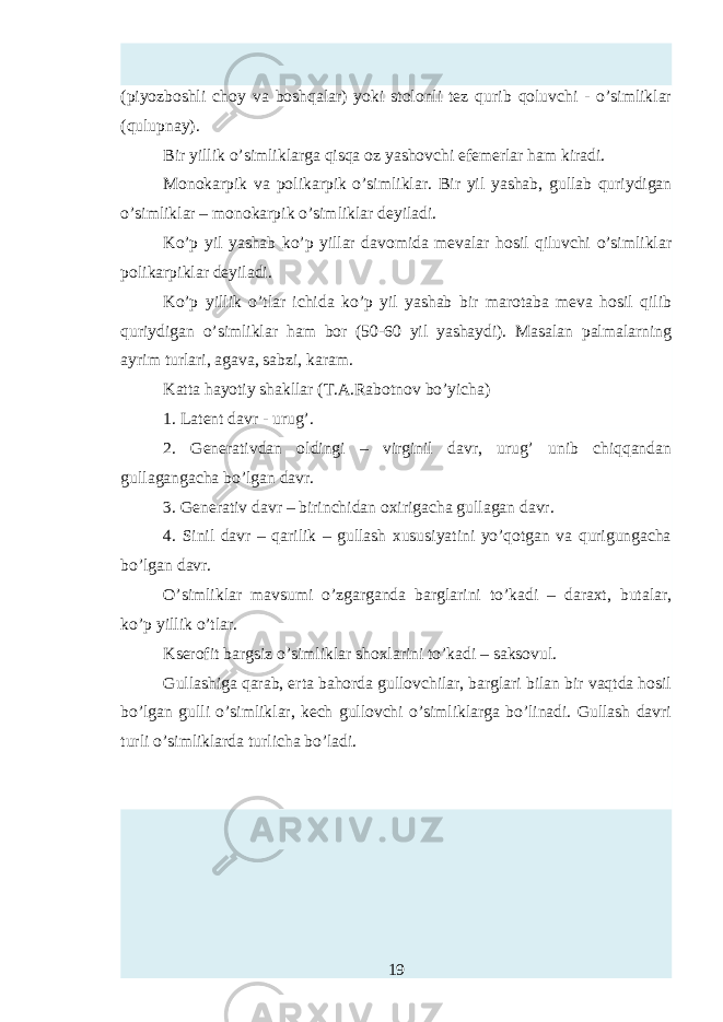 (piyozboshli choy va boshqalar) yoki stolonli tez qurib qoluvchi - o’simliklar (qulupnay). Bir yillik o’simliklarga qisqa oz yashovchi efemerlar ham kiradi. Monokarpik va polikarpik o’simliklar. Bir yil yashab, gullab quriydigan o’simliklar – monokarpik o’simliklar deyiladi. Ko’p yil yashab ko’p yillar davomida mevalar hosil qiluvchi o’simliklar polikarpiklar deyiladi. Ko’p yillik o’tlar ichida ko’p yil yashab bir marotaba meva hosil qilib quriydigan o’simliklar ham bor (50-60 yil yashaydi). Masalan palmalarning ayrim turlari, agava, sabzi, karam. Katta hayotiy shakllar (T.A.Rabotnov bo’yicha) 1. Latent davr - urug’. 2. Generativdan oldingi – virginil davr, urug’ unib chiqqandan gullagangacha bo’lgan davr. 3. Generativ davr – birinchidan oxirigacha gullagan davr. 4. Sinil davr – qarilik – gullash xususiyatini yo’qotgan va qurigungacha bo’lgan davr. O’simliklar mavsumi o’zgarganda barglarini to’kadi – daraxt, butalar, ko’p yillik o’tlar. Kserofit bargsiz o’simliklar shoxlarini to’kadi – saksovul. Gullashiga qarab, erta bahorda gullovchilar, barglari bilan bir vaqtda hosil bo’lgan gulli o’simliklar, k h gullovchi o’simliklarga bo’linadi. Gullash davri turli o’simliklarda turlicha bo’ladi. 19 