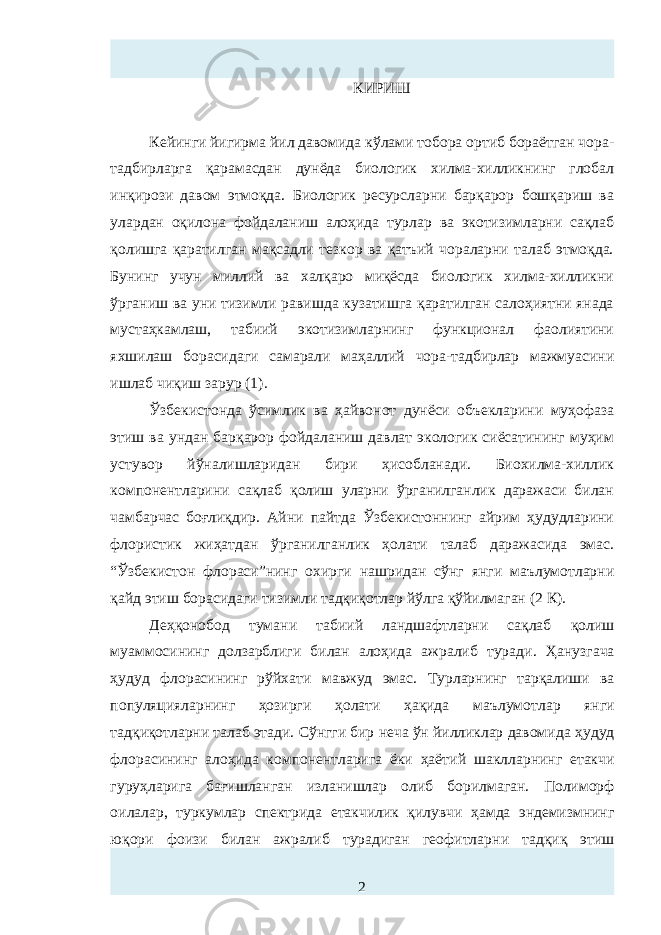 КИРИШ Кейинги йигирма йил давомида кўлами тобора ортиб бораётган чора- тадбирларга қарамасдан дунёда биологик хилма-хилликнинг глобал инқирози давом этмоқда. Биологик ресурсларни барқарор бошқариш ва улардан оқилона фойдаланиш алоҳида турлар ва экотизимларни сақлаб қолишга қаратилган мақсадли тезкор ва қатъий чораларни талаб этмоқда. Бунинг учун миллий ва халқаро миқёсда биологик хилма-хилликни ўрганиш ва уни тизимли равишда кузатишга қаратилган салоҳиятни янада мустаҳкамлаш, табиий экотизимларнинг функционал фаолиятини яхшилаш борасидаги самарали маҳаллий чора-тадбирлар мажмуасини ишлаб чиқиш зарур (1) . Ўзбекистонда ўсимлик ва ҳайвонот дунёси объекларини муҳофаза этиш ва ундан барқарор фойдаланиш давлат экологик сиёсатининг муҳим устувор йўналишларидан бири ҳисобланади. Биохилма-хиллик компонентларини сақлаб қолиш уларни ўрганилганлик даражаси билан чамбарчас боғлиқдир. Айни пайтда Ўзбекистоннинг айрим ҳудудларини флористик жиҳатдан ўрганилганлик ҳолати талаб даражасида эмас. “Ўзбекистон флораси”нинг охирги нашридан сўнг янги маълумотларни қайд этиш борасидаги тизимли тадқиқотлар йўлга қўйилмаган (2 К). Деҳқонобод тумани т абиий ландшафтларни сақлаб қолиш муаммосининг долзарблиги билан алоҳида ажралиб туради . Ҳанузгача ҳудуд флорасининг рўйхати мавжуд эмас. Турларнинг тарқалиши ва популяция ларнинг ҳозирги ҳолати ҳақида маълумот лар янги тадқиқотларни талаб этади . Сўнгги бир неча ўн йилликлар давомида ҳудуд флора си нинг алоҳида компонентларига ёки ҳаёт ий шакллар нинг етакчи гуруҳларига бағишланган изланишлар олиб борилмаган. Полиморф оилалар , туркумлар спектрида етакчилик қилувчи ҳамда эндемизмнинг юқори фоизи билан ажралиб турадиган геофитлар ни тадқиқ этиш 2 