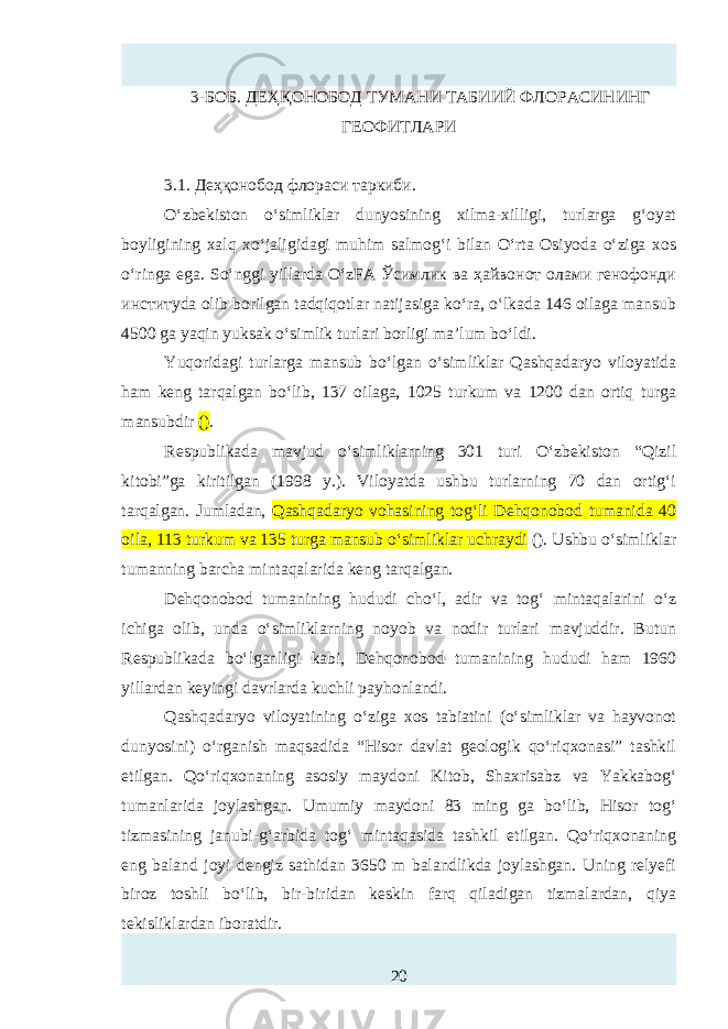 3-БОБ. ДЕҲҚОНОБОД ТУМАНИ ТАБИИЙ ФЛОРАСИНИНГ ГЕОФИТЛАРИ 3.1. Деҳқонобод флораси таркиби. O‘zbekiston o‘simliklar dunyosining xilma-xilligi, turlarga g‘oyat boyligining xalq xo‘jaligidagi muhim salmog‘i bilan O‘rta Osiyoda o‘ziga xos o‘ringa ega. So‘nggi yillarda O‘zFA Ўсимлик ва ҳайвонот олами генофонди институda olib borilgan tadqiqotlar natijasiga ko‘ra, o‘lkada 146 oilaga mansub 4500 ga yaqin yuksak o‘simlik turlari borligi ma’lum bo‘ldi. Yuqoridagi turlarga mansub bo‘lgan o‘simliklar Qashqadaryo viloyatida ham keng tarqalgan bo‘lib, 137 oilaga, 1025 turkum va 1200 dan ortiq turga mansubdir () . Rтpublikada mavjud o‘simliklarning 301 turi O‘zbekiston “Qizil kitobi”ga kiritilgan (1998 y.). Viloyatda ushbu turlarning 70 dan ortig‘i tarqalgan. Jumladan, Qashqadaryo vohasining tog‘li Dehqonobod tumanida 40 oila, 113 turkum va 135 turga mansub o‘simliklar uchraydi (). Ushbu o‘simliklar tumanning barcha mintaqalarida keng tarqalgan. Dehqonobod tumanining hududi cho‘l, adir va tog‘ mintaqalarini o‘z ichiga olib, unda o‘simliklarning noyob va nodir turlari mavjuddir. Butun Rтpublikada bo‘lganligi kabi, Dehqonobod tumanining hududi ham 1960 yillardan keyingi davrlarda kuchli pay h onlandi. Qashqadaryo viloyatining o‘ziga xos tabiatini (o‘simliklar va hayvonot dunyosini) o‘rganish maqsadida “Hisor davlat geologik qo‘riqxonasi” tashkil etilgan. Qo‘riqxonaning asosiy maydoni Kitob, Shaxrisabz va Yakkabog‘ tumanlarida joylashgan. Umumiy maydoni 83 ming ga bo‘lib, Hisor tog‘ tizmasining janubi-g‘arbida tog‘ mintaqasida tashkil etilgan. Qo‘riqxonaning eng baland joyi dengiz sathidan 3650 m balandlikda joylashgan. Uning relyefi biroz toshli bo‘lib, bir-biridan kтkin farq qiladigan tizmalardan, qiya tekisliklardan iboratdir. 20 