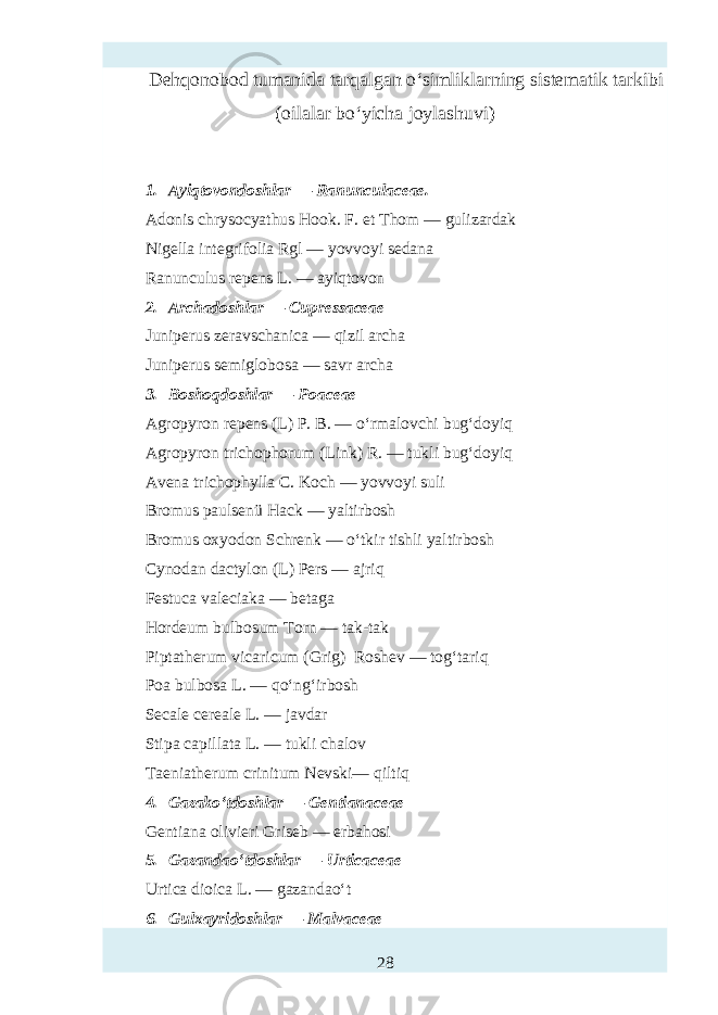 Dehqonobod tumanida tarqalgan o‘simliklarning sistematik tarkibi (oilalar bo‘yicha joylashuvi) 1. Ayiqtovondoshlar — Ranunculaceae. Adonis chrysocyathus Hook. F. et Thom — gulizardak Nigella integrifolia Rgl — yovvoyi sedana Ranunculus repens L. — ayiqtovon 2. Archadoshlar — Cupressaceae Juniperus zeravschanica — qizil archa Juniperus semiglobosa — savr archa 3. Boshoqdoshlar — Poaceae Agropyron repens (L) P. B. — o‘rmalovchi bug‘doyiq Agropyron trichophorum (Link) R. — tukli bug‘doyiq Avena trichophylla C. Koch — yovvoyi suli Bromus paulsenü Hack — yaltirbosh Bromus oxyodon Schrenk — o‘tkir tishli yaltirbosh Cynodan dactylon (L) Pers — ajriq Fтtuca val iaka — betaga Hordeum bulbosum Torn — tak-tak Piptatherum vicaricum (Grig) Roshev — tog‘tariq Poa bulbosa L. — qo‘ng‘irbosh S ale cereale L. — javdar Stipa capillata L. — tukli chalov Taeniatherum crinitum Nevski— qiltiq 4. Gazako‘tdoshlar — Gentianaceae Gentiana olivieri Griseb — erbahosi 5. Gazandao‘tdoshlar — Urticaceae Urtica dioica L. — gazandao‘t 6. Gulxayridoshlar — Malvaceae 28 