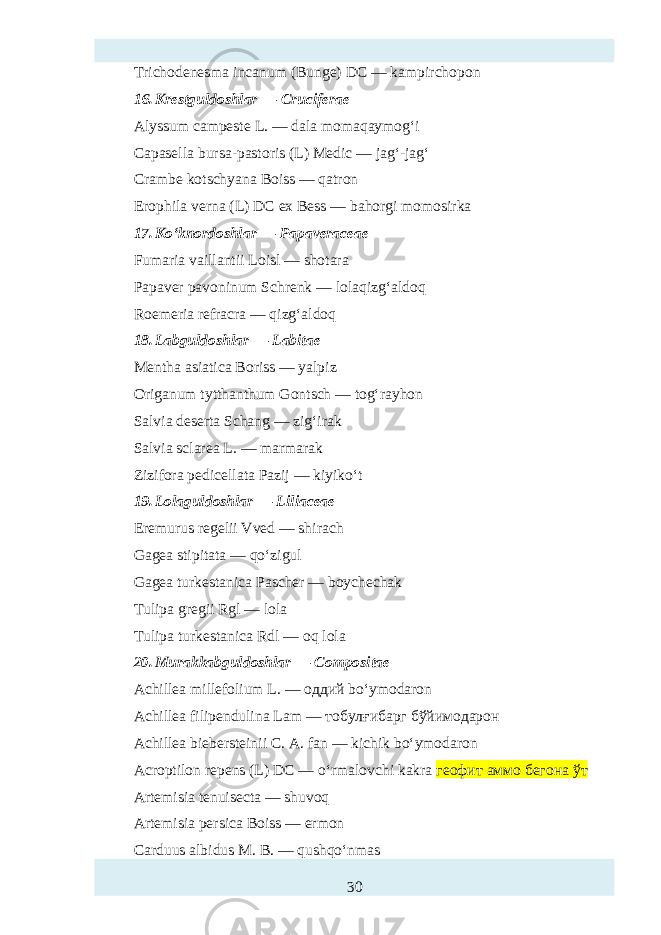 Trichodenтma incanum (Bunge) DC — kampirchopon 16. Krestguldoshlar — Cruciferae Alyssum campтte L. — dala momaqaymog‘i Capasella bursa-pastoris (L) Medic — jag‘-jag‘ Crambe kotschyana Boiss — qatron Erophila verna (L) DC ex Bтs — bahorgi momosirka 17. Ko‘knordoshlar — Papaveraceae Fumaria vaillantii Loisl — shotara Papaver pavoninum Schrenk — lolaqizg‘aldoq Roemeria refracra — qizg‘aldoq 18. Labguldoshlar — Labitae Mentha asiatica Boriss — yalpiz Origanum tytthanthum Gontsch — tog‘rayhon Salvia dтerta Schang — zig‘irak Salvia sclarea L. — marmarak Zizifora pedicellata Pazij — kiyiko‘t 19. Lolaguldoshlar — Liliaceae Eremurus regelii Vved — shirach Gagea stipitata — qo‘zigul Gagea turkтtanica Pascher — boych hak Tulipa gregii Rgl — lola Tulipa turkтtanica Rdl — oq lola 20. Murakkabguldoshlar — Compositae Achillea millefolium L. — оддий bo‘ymodaron Achillea filipendulina Lam — тобулғибарг бўйимодарон Achillea biebersteinii C. A. fan — kichik bo‘ymodaron Acroptilon repens (L) DC — o‘rmalovchi kakra геофит аммо бегона ўт Artemisia tenuis ta — shuvoq Artemisia persica Boiss — ermon Carduus albidus M. B. — qushqo‘nmas 30 