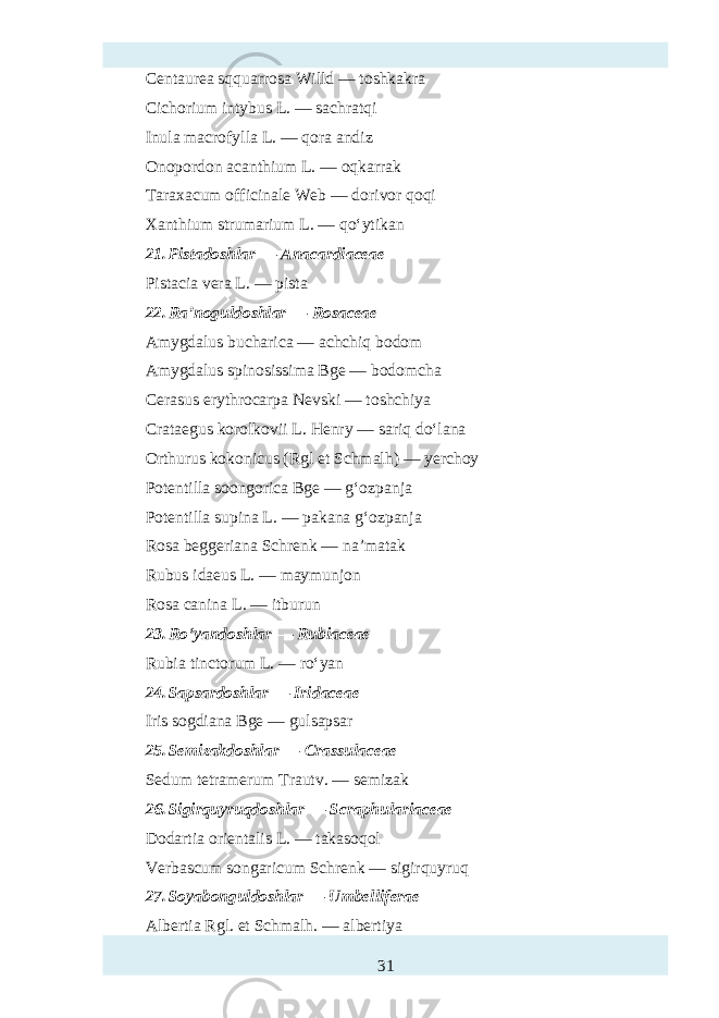 Centaurea sqquarrosa Willd — toshkakra Cichorium intybus L. — sachratqi Inula macrofylla L. — qora andiz Onopordon acanthium L. — oqkarrak Taraxacum officinale Web — dorivor qoqi Xanthium strumarium L. — qo‘ytikan 21. Pistadoshlar — Anacardiaceae Pistacia vera L. — pista 22. Ra’noguldoshlar — Rosaceae Amygdalus bucharica — achchiq bodom Amygdalus spinosissima Bge — bodomcha Cerasus erythrocarpa Nevski — toshchiya Crataegus korolkovii L. Henry — sariq do‘lana Orthurus kokonicus (Rgl et Schmalh) — yerchoy Potentilla soongorica Bge — g‘ozpanja Potentilla supina L. — pakana g‘ozpanja Rosa beggeriana Schrenk — na’matak Rubus idaeus L. — maymunjon Rosa canina L. — itburun 23. Ro‘yandoshlar — Rubiaceae Rubia tinctorum L. — ro‘yan 24. Sapsardoshlar — Iridaceae Iris sogdiana Bge — gulsapsar 25. Semizakdoshlar — Crassulaceae Sedum tetramerum Trautv. — semizak 26. Sigirquyruqdoshlar — Scraphulariaceae Dodartia orientalis L. — takasoqol Verbascum songaricum Schrenk — sigirquyruq 27. Soyabonguldoshlar — Umbelliferae Albertia Rgl. et Schmalh. — albertiya 31 
