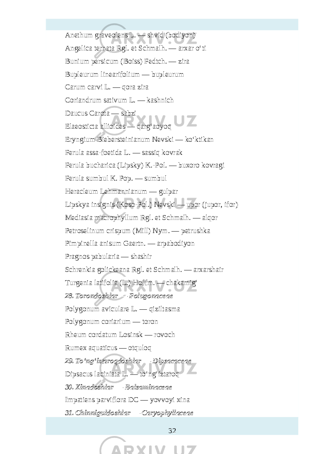 Anethum graveolens L. — shvid (bodiyon) Angelica ternata Rgl. et Schmalh . — arxar o‘ti Bunium persicum (Boiss) Fedtch. — zira Bupleurum linearifolium — bupleurum Carum carvi L. — qora zira Coriandrum sativum L. — kashnich Daucus Carota — sabzi Elaeosticta allioidт — qarg‘aoyoq Eryngium Biebersteinianum Nevski — ko‘ktikan Ferula assa-foetida L. — sassiq kovrak Ferula bucharica (Lipsky) K.-Pol. — buxoro kovragi Ferula sumbul K. Pop. — sumbul Heracleum Lehmannianum — gulpar Lipskya insignis (Koso-Pol.) Nevski — upor (jupor, ifor) Mediasia macrophyllum Rgl . et Schmalh . — alqor Petroselinum crispum (Mill) Nym. — petrushka Pimpinella anisum Gaertn. — arpabodiyon Pragnos pabularia — shashir Schrenkia golickeana Rgl. et Schmalh . — arxarshair Turgenia latifolia (L.) Hoffm. — chakamig‘ 28. Torondoshlar — Polugonaceae Polygonum aviculare L. — qiziltasma Polygonum coriarium — toron Rheum cordatum Losinsk — rovoch Rumex aquaticus — otquloq 29. To‘ng‘iztaroqdoshlar — Dipsacaceae Dipsacus laciniata L. — to‘ng‘iztaroq 30. Xinadoshlar — Balsaminaceae Impatiens parviflora DC — yovvoyi xina 31. Chinniguldoshlar — Caryophyllaceae 32 