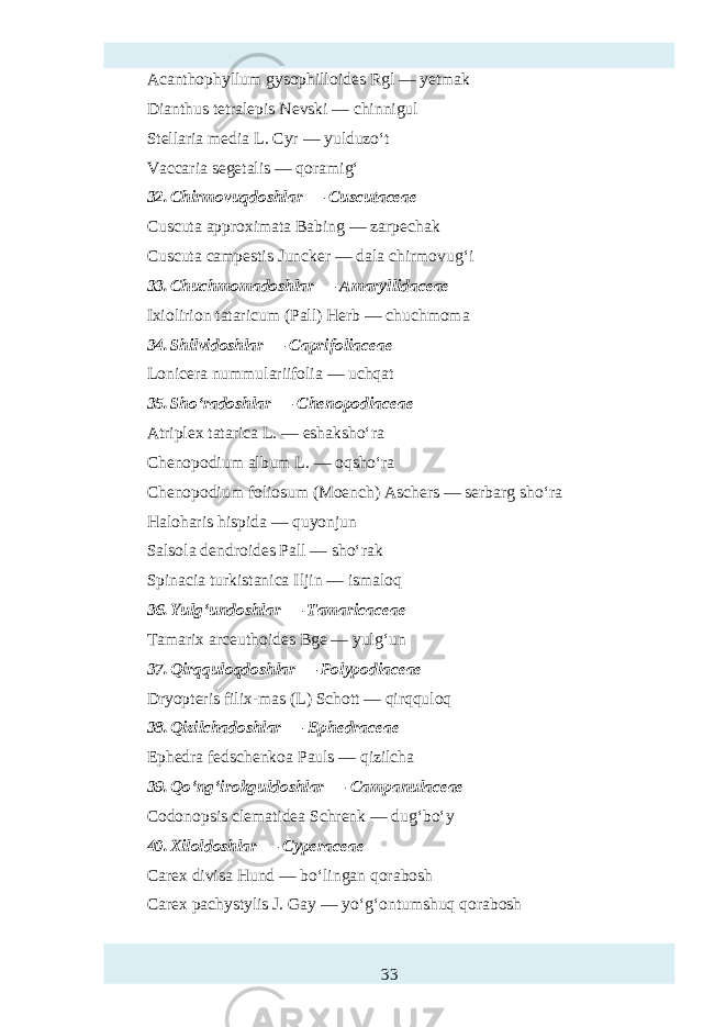 Acanthophyllum gysophilloidт Rgl — yetmak Dianthus tetralepis Nevski — chinnigul Stellaria media L. Cyr — yulduzo‘t Vaccaria segetalis — qoramig‘ 32. Chirmovu q doshlar — Cuscutaceae Cuscuta approximata Babing — zarp hak Cuscuta campтtis Juncker — dala chirmovug‘i 33. Chuchmomadoshlar — Amaryllidaceae Ixiolirion tataricum (Pall) Herb — chuchmoma 34. Shilvidoshlar — Caprifoliaceae Lonicera nummulariifolia — uchqat 35. Sho‘radoshlar — Chenopodiaceae Atriplex tatarica L. — тhaksho‘ra Chenopodium album L. — oqsho‘ra Chenopodium foliosum (Moench) Aschers — serbarg sho‘ra Haloharis hispida — quyonjun Salsola dendroidт Pall — sho‘rak Spinacia turkistanica Iljin — ismaloq 36. Yulg‘undoshlar — Tamaricaceae Tamarix arceuthoidт Bge — yulg‘un 37. Qirqquloqdoshlar — Polypodiaceae Dryopteris filix-mas (L) Schott — qirqquloq 38. Qizilchadoshlar — Ephedraceae Ephedra fedschenkoa Pauls — qizilcha 39. Qo‘ng‘irokguldoshlar — Campanulaceae Codonopsis clematidea Schrenk — dug‘bo‘y 40. Xiloldoshlar — Cyperaceae Carex divisa Hund — bo‘lingan qorabosh Carex pachystylis J. Gay — yo‘g‘ontumshuq qorabosh 33 