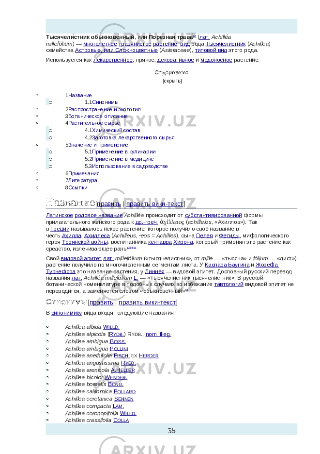 Тысячели́стник обыкнове́нный , или   Поре́зная трава́ [2]   ( лат.   Achilléa millefólium )   —   многолетнее   травянистое   растение ;   вид   рода   Тысячелистник   ( Achillea ) семейства   Астровые, или Сложноцветные   ( Asteraceae ),   типовой вид   этого рода. Используется как   лекарственное , пряное,   декоративное   и   медоносное   растение. Содержание     [скрыть]    1 Название o 1.1 Синонимы  2 Распространение и экология  3 Ботаническое описание  4 Растительное сырьё o 4.1 Химический состав o 4.2 Заготовка лекарственного сырья  5 Значение и применение o 5.1 Применение в кулинарии o 5.2 Применение в медицине o 5.3 Использование в садоводстве  6 Примечания  7 Литература  8 Ссылки Название [ править   |   править вики-текст ] Латинское   родовое название   Achilléa   происходит от   субстантивированной   формы прилагательного женского рода к   др.-греч.   χίλλειοςἀ   ( achílleios , «Ахиллов»). Так в   Греции   называлось некое растение, которое получило своё название в честь   Ахилла ,   Ахиллеса   ( Achilleus, -eos = Achílles ), сына   Пелея   и   Фетиды , мифологического героя   Троянской войны , воспитанника   кентавра   Хирона , который применял это растение как средство, излечивающее раны [3] [4] [5] Свой   видовой эпитет   лат.   millefólium   («тысячелистник», от   mille   — «тысяча» и   fólium   — «лист») растение получило по многочисленным сегментам листа. У   Каспара Баугина   и   Жозефа Турнефора   это название растения, у   Линнея   — видовой эпитет. Дословный русский перевод названия   лат.   Achilléa millefólium   L.   — «Тысячелистник-тысячелистник». В русской ботанической номенклатуре в подобных случаях во избежание   тавтологий   видовой эпитет не переводится, а заменяется словом «обыкновенный» [3] . Синонимы [ править   |   править вики-текст ] В   синонимику   вида входят следующие названия:  Achillea albida   W ILLD .  Achillea alpicola   ( R YDB . ) R YDB . ,   nom. illeg.  Achillea ambigua   B OISS .  Achillea ambigua   P OLLINI  Achillea anethifolia   F ISCH .   EX   H ERDER  Achillea angustissima   R YDB .  Achillea arenicola   A.H ELLER  Achillea bicolor   W ENDER .  Achillea borealis   B ONG .  Achillea californica   P OLLARD  Achillea ceretanica   S ENNEN  Achillea compacta   L AM .  Achillea coronopifolia   W ILLD .  Achillea crassifolia   C OLLA 35 