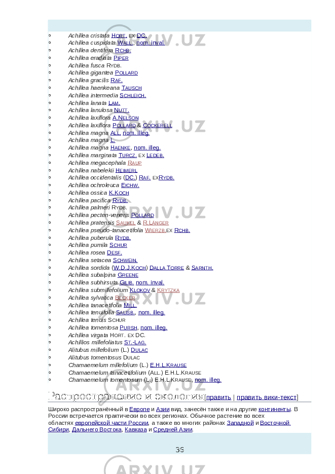  Achillea cristata   H ORT .   EX   DC.  Achillea cuspidata   W ALL . ,   nom. inval.  Achillea dentifera   R CHB .  Achillea eradiata   P IPER  Achillea fusca   R YDB .  Achillea gigantea   P OLLARD  Achillea gracilis   R AF .  Achillea haenkeana   T AUSCH  Achillea intermedia   S CHLEICH .  Achillea lanata   L AM .  Achillea lanulosa   N UTT .  Achillea laxiflora   A.N ELSON  Achillea laxiflora   P OLLARD   &   C OCKERELL  Achillea magna   A LL .   nom. illeg.  Achillea magna   L.  Achillea magna   H AENKE ,   nom. illeg.  Achillea marginata   T URCZ .   EX   L EDEB .  Achillea megacephala   R AUP  Achillea nabelekii   H EIMERL  Achillea occidentalis   ( DC. )   R AF .   EX R YDB .  Achillea ochroleuca   E ICHW .  Achillea ossica   K.K OCH  Achillea pacifica   R YDB .  Achillea palmeri   R YDB .  Achillea pecten-veneris   P OLLARD  Achillea pratensis   S AUKEL   &   R.L ÄNGER  Achillea pseudo-tanacetifolia   W IERZB . EX   R CHB .  Achillea puberula   R YDB .  Achillea pumila   S CHUR  Achillea rosea   D ESF .  Achillea setacea   S CHWEIN .  Achillea sordida   ( W.D.J.K OCH )   D ALLA T ORRE   &   S ARNTH .  Achillea subalpina   G REENE  Achillea subhirsuta   G ILIB .   nom. inval.  Achillea submillefolium   K LOKOV   &   K RYTZKA  Achillea sylvatica   B ECKER  Achillea tanacetifolia   M ILL .  Achillea tenuifolia   S ALISB . ,   nom. illeg.  Achillea tenuis   S CHUR  Achillea tomentosa   P URSH ,   nom. illeg.  Achillea virgata   H ORT .   EX   DC.  Achillios millefoliatus   S T .-L AG .  Alitubus millefolium   (L.)   D ULAC  Alitubus tomentosus   D ULAC  Chamaemelum millefolium   (L.)   E.H.L.K RAUSE  Chamaemelum tanacetifolium   (A LL .) E.H.L.K RAUSE  Chamaemelum tomentosum   (L.) E.H.L.K RAUSE ,   nom. illeg. Распространение и экология [ править   |   править вики-текст ] Широко распространённый в   Европе   и   Азии   вид, занесён также и на другие   континенты . В России встречается практически во всех регионах. Обычное растение во всех областях   европейской части России , а также во многих районах   Западной   и   Восточной Сибири ,   Дальнего Востока ,   Кавказа   и   Средней Азии . 36 
