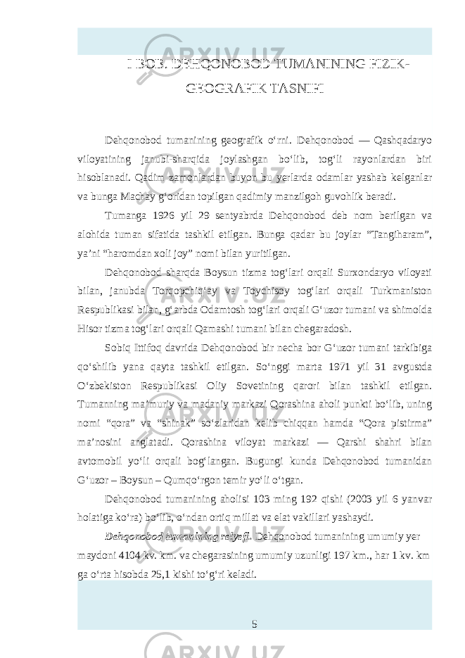 I BOB. DEHQONOBOD TUMANINING FIZIK- GEOGRAFIK TASNIFI Dehqonobod tumanining geografik o‘rni. Dehqonobod — Qashqadaryo viloyatining janubi-sharqida joylashgan bo‘lib, tog‘li rayonlardan biri hisoblanadi. Qadim zamonlardan buyon bu yerlarda odamlar yashab kelganlar va bunga Machay g‘oridan topilgan qadimiy manzilgoh guvohlik beradi. Tumanga 1926 yil 29 sentyabrda Dehqonobod deb nom berilgan va alohida tuman sifatida tashkil etilgan. Bunga qadar bu joylar “Tangiharam”, ya’ni “haromdan xoli joy” nomi bilan yuritilgan. Dehqonobod sharqda Boysun tizma tog‘lari orqali Surxondaryo viloyati bilan, janubda Torqopchiq‘ay va Toychisoy tog‘lari orqali Turkmaniston Rтpublikasi bilan, g‘arbda Odamtosh tog‘lari orqali G‘uzor tumani va shimolda Hisor tizma tog‘lari orqali Qamashi tumani bilan chegaradosh. Sobiq Ittifoq davrida Dehqonobod bir n ha bor G‘uzor tumani tarkibiga qo‘shilib yana qayta tashkil etilgan. So‘nggi marta 1971 yil 31 avgustda O‘zbekiston Rтpublikasi Oliy Sovetining qarori bilan tashkil etilgan. Tumanning ma’muriy va madaniy markazi Qorashina aholi punkti bo‘lib, uning nomi “qora” va “shinak” so‘zlaridan kelib chiqqan hamda “Qora pistirma” ma’nosini anglatadi. Qorashina viloyat markazi — Qarshi shahri bilan avtomobil yo‘li orqali bog‘langan. Bugungi kunda Dehqonobod tumanidan G‘ uzor – Boysun – Qumqo‘rgon temir yo‘li o‘tgan. Dehqonobod tumanining aholisi 103 ming 192 qishi (2003 yil 6 yanvar holatiga ko‘ra) bo‘lib, o‘ndan ortiq millat va elat vakillari yashaydi. Dehqonobod tumanining relyefi. Dehqonobod tumanining umumiy yer maydoni 4104 kv. km. va chegarasining umumiy uzunligi 197 km., har 1 kv. km ga o‘rta hisobda 25,1 kishi to‘g‘ri keladi. 5 