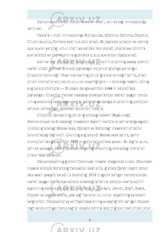 Dehqonobod tumani hududi tekislik – cho‘l, adir va tog‘ mintaqalariga bo‘linadi. Tekislik – cho‘l mintaqalariga Xo‘japulast, Qizilcha, Oqirtma, Otqamar, Chuchukquduq, Faribota kabi hududlar kiradi. Bu joylarda buloqlar va doimiy oqar suvlar yo‘qligi uchun cho‘l zonasi deb ham ataladi, aholisi тa ichimlik suvi sifatida va chorvalarini sug‘orishda quduq suvlaridan foydalanadi. Adir va tog‘ mintaqalari Dehqonobod tumani hududining asosiy qismini tashkil qiladi. Shimoli-sharqda joylashgan va janubi-g‘arbga yo‘nalgan Chaqchar tizma tog‘i Hisor tizmasining janubi-g‘arbiy tarmog‘i bo‘lib, o‘tkir qirrali cho‘qqilar va juda chuqur, tor qopchig‘aylar — daralarga boydir. Uning eng baland cho‘qqisi — Xuroson dengiz sathidan 3744 m balandlikda joylashgan. Chaqchar tizmasi mezozoy ohaktoshlaridan tashkil topgan hamda uning etaklarida toshqotgan marjon poliplari va dengiz kirpilarining qoldiqlari ko‘plab uchraydigan ohaktosh qatlamlari mavjud. Chaqchar tizmasining janubi-g‘arbidagi davomi Boysuntog‘, Ketmonchopdi va Suvsiztog‘ massivlari deyarli meridianal yo‘nalishga egadir. Ulardan g‘arbdagi Bobosurxak, Qorasirt va Kafantog‘ massivlari o‘rtacha balandlikdagi tog‘lardir. Ularning eng balandi Bobosurxak bo‘lib, ayrim cho‘qqilari dengiz sathidan 2888 m gacha balandlikka yetadi. Bu tog‘lar yura, bo‘r va paleogen davrlarida shakllanganligini ularning tarkibidagi cho‘kindi jinslar isbotlab beradi. Dehqonobodning g‘arbini Odamtosh massivi chegaralab turadi. Odamtosh massivi sharqda Ko‘xitang tizmasidan boshlanib, g‘arbda Qarshi dashti tomon asta-sekin pasayib boradi. U balandligi 1279 m gacha bo‘lgan tizmachalardan tashkil topgan bo‘lib, tizmachalar orasidagi sinklinar botiqlar davriy oqimli soylarning vodiylarini ajratib turadi. Modun, Qorasirt, Usmon, Sayfi, Kтik, Oqbosh va boshqa kichik, past tog‘ tizmalari bu tuman relyefining xarakterli belgilaridir. Torqopchiq‘ay va Toychisoylarning suvayirg‘ichi bo‘lgan Oqbosh tog‘i sanab o‘tilgan tizma tog‘lar orasida doimiy oqar jilg‘alar hosil qilishi bilan 6 