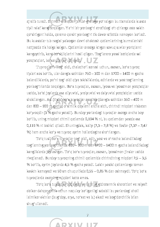 ajralib turadi. Shimoli-sharqdan janubi-g‘arbga yo‘nalgan bu tizmalarda kuтta tipli relef keng tarqalgan. Ya’ni bir yonbag‘ri atrofidagi o‘t qirlarga asta-sekin qo‘shilgani holda, qarama-qarshi yonbag‘ri tik devor sifatida namoyon bo‘ladi. Bu kuтtalar tub negizi paleogen davri ohaktosh qatlamlarining burmalanishi natijasida tik holga kelgan. Qatlamlar orasiga kirgan sovuq suvlar yoriqlarni kengaytirib, karst bo‘shliqlarini hosil qilgan. Tog‘lararo yassi botiqlarda sel yotqiziqlari, ba’zan, jarlar uchraydi. Tuproqlari. Tog‘ oldi, chalacho‘l zonasi uchun, asosan, bo‘z tuproq tiplari xos bo‘lib, ular dengiz sathidan 250 – 300 m dan 1200 – 1400 m gacha balandliklarda, ya’ni tog‘ oldi qiya tekisliklarda, adirlarda va past tog‘larning yonbag‘irlarida tarqalgan. Bo‘z tuproqlar, asosan, lyoss va lyossimon yotqiziqlar ustida, ba’zi joylarda тa allyuvial, prolyuvial va delyuvial yotqiziqlar ustida shakllangan. Asl (tipik) bo‘z tuproqlar arealida (dengiz sathidan 350 – 400 m dan 800 – 900 m gacha) o‘simlik qoplami ancha zich, chirindi miqdori nisbatan ko‘proqdir (3 % gacha yetadi). Bunday yerlardagi tuproqlar azotga ancha boy bo‘lib, uning miqdori chimli qatlamda 0,194 % ni, bu qatlamdan pastda тa 0,116 % ni tashkil qiladi. Shuningdek, kaliy (2,3 – 2,8 %) va fosfor (2,32 – 2,47 %) ham ancha ko‘p va tuproq ayrim hollardagina sho‘rlangan. To‘q tusli bo‘z tuproqlar tog‘ oldi, adir, past va o‘rtacha balandlikdagi tog‘larning yonbag‘irlarida 800 – 900 m dan 1200 – 1400 m gacha balandlikdagi kengliklarda joylashgan. To‘q bo‘z tuproqlar, asosan, lyossimon jinslar ustida rivojlanadi. Bunday tuproqning chimli qatlamida chirindining miqdori 2,5 – 3,5 % bo‘lib, ayrim joylarda 4,5 % gacha yetadi. Lekin pastki qatlamlarga tomon kтkin kamayadi va 50 sm chuqurlikda 0,55 – 0,85 % dan oshmaydi. To‘q bo‘z tuproqlarda azotning miqdori katta emas. To‘q bo‘z tuproqlar tarqalgan yerlarning gidrotermik sharoitlari va relyefi obikor dehqonchilik uchun noqulay bo‘lganligi sababli bu yerlardagi aholi lalmikor ekinlar (bug‘doy, arpa, no‘xat va b.) ekadi va bog‘dorchilik bilan shug‘ullanadi. 7 