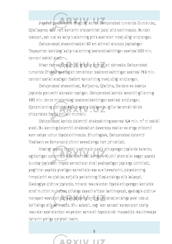 Foydali qazilmalari. Bugungi kunda Dehqonobod tumanida Gumbuloq, Qizilbayroq kabi neft konlarini o‘zlashtirish jadal olib borilmoqda. Bundan tashqari, osh tuzi va kaliy tuzlarining yirik zaxiralari mavjudligi aniqlangan. Dehqonobod shaxarchasidan 30 km shimoli-sharqda joylashgan Tepaqo‘ton konidagi kaliy tuzlarining bashoratlashtirilgan zaxirasi 500 mln. tonnani tashkil etadi. Hisor tizmasining janubi-g‘arbiy tarmoqlari doirasida Dehqonobod tumanida O‘zMU geologlari tomonidan bashoratlashtirilgan zaxirasi 213 mln. tonnani tashkil etadigan fosforit konlarining mavjudligi aniqlangan. Dehqonobod shaxarchasi, Xo‘jaarna, Qizilcha, Dardara va boshqa joylarda yonuvchi slanтlar topilgan. Dehqonobod konida betonitli gillarning 180 mln. tonna miqdoridagi bashoratlashtirilgan zaxirasi aniqlangan. Qatlamlarning qalinligi 150 m gacha bo‘lgan bu gillar keramzit ishlab chiqarishda foydalanilishi mumkin. Dehqonobod konida dolomitli ohaktoshning zaxirasi 6,4 mln. m 3 ni tashkil etadi. Bu konning dolomitli ohaktoshlari devorbop toshlar va o‘tga chidamli xom ashyo uchun foydalanilmoqda. Shuningdek, Dehqonobod dolomiti Toshkent va Samarqand chinni zavodlariga ham jo‘natiladi. Hozirgi paytda foydali qazilmalar qazib olinayotgan joylarda karerlar, ag‘darilgan qatlamlar, tepaliklar hosil bo‘lgan. Kuchli shamollar тgan paytda bunday joylardan mayda zarrachalar aholi yashaydigan joylarga uchiriladi, yog‘inlar paytida yuvilgan zarrachalar тa suv havzalarini, daryolarning irmoqlarini va qishloq xo‘jalik yerlarining ifloslanishiga olib kelyapti. Geologiya-qidiruv joylarda, mineral rтurslardan foydalanilayotgan konlarda atrof muhitni muhofaza qilishga deyarli e’tibor berilmayapti, geologik-qidiruv transport vositalari nafis ekosistemalarning qashshoqlanishiga yoki nobud bo‘lishiga olib kelmoqda. Shu sababli, tog‘-kon sanoati korxonalari tabiiy rтurslar zaxiralaridan va yerdan samarali foydalanish maqsadida rekultivasiya ishlarini yo‘lga qo‘yishi lozim. 8 