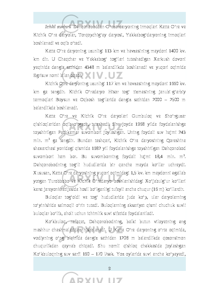 Ichki suvlari. Dehqonoboddan G‘uzordaryoning irmoqlari Katta O‘ra va Kichik O‘ra daryolar, Torqopchig‘ay daryosi, Yakkabog‘daryoning irmoqlari boshlanadi va oqib o‘tadi. Katta O‘ra daryoning uzunligi 113 km va havzasining maydoni 1400 kv. km dir. U Chaqchar va Yakkabog‘ tog‘lari tutashadigan Xarkush dovoni yaqinida dengiz sathidan 4348 m balandlikda boshlanadi va yuqori oqimida Egrisuv nomi bilan oqadi. Kichik O‘ra daryoning uzunligi 117 km va havzasining maydoni 1660 kv. km ga tengdir. Kichik O‘radaryo Hisor tog‘ tizmasining janubi-g‘arbiy tarmoqlari Boysun va Oqbosh tog‘larida dengiz sathidan 2000 – 2500 m balandlikda boshlanadi. Katta O‘ra va Kichik O‘ra daryolari Gumbuloq va Sho‘rguzar qishloqlaridan oqib o‘tgach, tutashadi. Shu joyda 1968 yilda foydalanishga topshirilgan Pachkamar suvombori joylashgan. Uning foydali suv hajmi 243 mln. m 3 ga tengdir. Bundan tashqari, Kichik O‘ra daryosining Qorashina shaxarchasi yonidagi qismida 1982 yil foydalanishga topshirilgan Dehqonobod suvombori ham bor. Bu suvomborning foydali hajmi 18,4 mln. m 3 . Dehqonobodning tog‘li hududlarida bir qancha mayda ko‘llar uchraydi. Xususan, Katta O‘ra daryosining yuqori oqimidagi 1,5 kv. km maydonni egallab yotgan Turobbobo va Kichik O‘radaryo boshlanishidagi Xo‘jabulg‘ur ko‘llari karst jarayoni natijasida hosil bo‘lganligi tufayli ancha chuqur (16 m) ko‘llardir. Buloqlar tog‘oldi va tog‘ hududlarida juda ko‘p, ular daryolarning to‘yinishida salmoqli o‘rin tutadi. Buloqlarning aksariyat qismi chuchuk suvli buloqlar bo‘lib, aholi uchun ichimlik suvi sifatida foydalaniladi. Ko‘kbuloq, nafaqat, Dehqonobodning, balki butun viloyatning eng mashhur chashmalaridan hisoblanadi. U Katta O‘ra daryoning o‘rta oqimida, vodiyning o‘ng biqinida dengiz sathidan 1208 m balandlikda qozonsimon chuqurlikdan qaynab chiqadi. Shu nomli qishloq chekkasida joylashgan Ko‘kbuloqning suv sarfi 160 – 170 l/sek. Yoz oylarida suvi ancha ko‘payadi, 9 