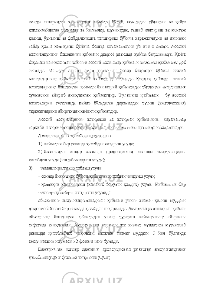 амалга оширилган харажатлар қиймати бўлиб, жумладан тўланган ва қайта қопланмайдиган солиқлар ва йиғимлар, шунингдек, ташиб келтириш ва монтаж қилиш, ўрнатиш ва фойдаланишга топшириш бўйича харажатларни ва активни тайёр ҳолга келтириш бўйича бошқа харажатларни ўз ичига олади. Асосий воситаларнинг бошланғич қиймати даврий равишда қайта баҳоланади . Қайта баҳолаш натижасидан кейинги асосий воситалар қиймати тиклаш қиймати деб аталади. Маълум санада амал қилаётган бозор баҳолари бўйича асосий воситаларнинг қиймати ж орий қиймат деб аталади. Қ олдиқ қиймат - асосий воситаларнинг бошланғич қиймати ёки жорий қийматидан тўпланган амортизация суммасини айириб аниқланган қийматдир. Тугатиш қиймати - бу асосий воситаларни тугатишда пайдо бўладиган даромаддан тутиш (эксплуатация) харажатларини айиргандан кейинги қийматдир. Асосий воситаларнинг эскириши ва эскирган қийматнинг харажатлар таркибига киритилиши асосий воситаларнинг амортизацияси да ифодаланади. Амортизацияни ҳисоблаш усуллари: 1) қийматни бир текисда ҳисобдан чиқариш усули; 2) бажарилган ишлар ҳажмига пропорционал равишда амор тизацияни ҳисоблаш усули (ишлаб чиқариш усули); 3) тезлаштирилган ҳисоблаш усули: - сонлар йиғиндиси бўйича қийматни ҳисобдан чиқариш усули; - қолдиқни камайтириш (камайиб борувчи қолдиқ) усули. Қийматни бир текисда ҳисобдан чиқариш усулида объектнинг амортизацияланадиган қиймати унинг хизмат қилиш муддати даври мобайнида бир текисда ҳисобдан чиқарилади. Амортизацияланадиган қиймат объектнинг бошланғич қийматидан унинг тугатиш қийматининг айирмаси сифатида аниқланади. Амортизация нормаси эса хизмат муддатига мутаносиб равишда ҳисоблаблаб чиқилади, масалан хизмат муддати 5 йил бўлганда амортизация нормаси 20 фоизга тенг бўлади. Бажарилган ишлар ҳажмига пропорционал равишда амортизацияни ҳисоблаш усули (ишла6 чиқариш усули) 