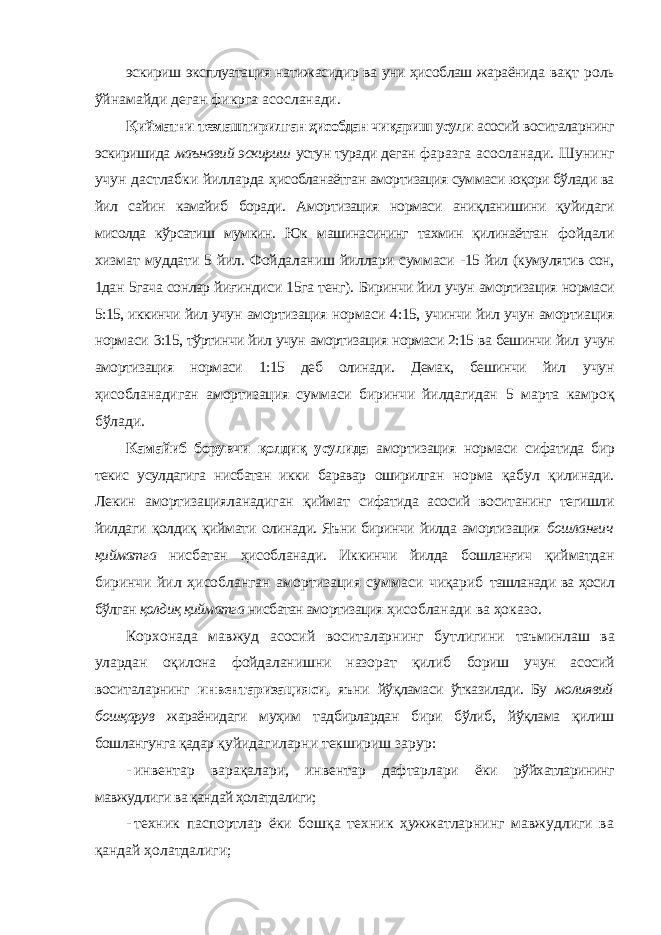 эскириш эксплуатация натижасидир ва уни ҳисоблаш жараёнида вақт роль ўйнамайди деган фикрга асосланади. Қийматни тезлаштирилган ҳисобдан чиқариш усули асосий воситаларнинг эскиришида маънавий эскириш устун туради деган фаразга асосланади. Шунинг учун дастлабки йилларда ҳисобланаётган амортизация суммаси юқори бўлади ва йил сайин камайиб боради. Амортизация нормаси аниқланишини қуйидаги мисолда кўрсатиш мумкин. Юк машинасининг тахмин қилинаётган фойдали хизмат муддати 5 йил. Фойдаланиш йиллари суммаси - 15 йил (кумулятив сон, 1дан 5гача сонлар йиғиндиси 15га тенг). Биринчи йил учун амортизация нормаси 5:15, иккинчи йил учун амортизация нормаси 4:15, учинчи йил учун амортиация нормаси 3:15, тўртинчи йил учун амортизация нормаси 2:15 ва бешинчи йил учун амортизация нормаси 1:15 деб олинади. Демак, бешинчи йил учун ҳисобланадиган амортизация суммаси биринчи йилдагидан 5 марта камроқ бўлади. Камайиб борувчи қолдиқ усулида амортизация нормаси сифатида бир текис усулдагига нисбатан икки баравар оширилган норма қабул қилинади. Лекин амортизацияланадиган қиймат сифатида асосий воситанинг тегишли йилдаги қолдиқ қиймати олинади. Яъни биринчи йилда амортизация бошланғич қийматга нисбатан ҳисобланади. Иккинчи йилда бошланғич қийматдан биринчи йил ҳисобланган амортизация суммаси чиқариб ташланади ва ҳосил бўлган қолдиқ қийматга нисбатан амортизация ҳисобланади ва ҳоказо. Корхонада мавжуд асосий воситаларнинг бутлигини таъминлаш ва улардан оқилона фойдаланишни назорат қилиб бориш учун асосий воситаларнинг инвентаризацияси, яъни йўқламаси ўтказилади. Бу молиявий бошқарув жараёнидаги муҳим тадбирлардан бири бўлиб, йўқлама қилиш бошлангунга қадар қуйидагиларни текшириш зарур: - инвентар варақалари, инвентар дафтарлари ёки рўйхатларининг мавжудлиги ва қандай ҳолатдалиги; - техник паспортлар ёки бошқа техник ҳужжатларнинг мавжудлиги ва қандай ҳолатдалиги; 