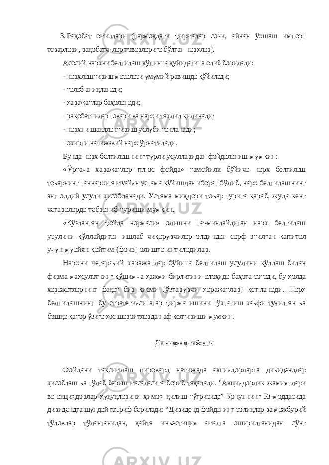 3. Рақобат омиллари (тармоқдаги фирмалар сони, айнан ўхшаш импорт товарлари, рақобатчилар товарларига бўлган нархлар). Асосий нархни белгилаш кўпинча қуйидагича олиб борилади: - нархлаштириш масаласи умумий равишда қўйилади; - талаб аниқланади; - харажатлар баҳоланади; - рақобатчилар товари ва нархи таҳлил қилинади; - нархни шакллантириш услуби танланади; - охирги натижавий нарх ўрнатилади. Бунда нарх белгилашнинг турли усулларидан фойдаланиш мумкин: «Ўртача харажатлар плюс фойда» тамойили бўйича нарх белгилаш товарнинг таннархига муайян устама қўйишдан иборат бўлиб, нарх белгилашнинг энг оддий усули ҳисобланади. Устама миқдори товар турига қараб, жуда кенг чегараларда тебраниб туриши мумкин. «Кўзланган фойда нормаси» олишни таъминлайдиган нарх белгилаш усулини қўллайдиган ишлаб чиқарувчилар олдиндан сарф этилган капитал учун муайян қайтим (фоиз) олишга интиладилар. Нархни чегаравий харажатлар бўйича белгилаш усулини қўллаш билан фирма маҳсулотнинг қўшимча ҳажми бирлигини алоҳида баҳога сотади, бу ҳолда харажатларнинг фақат бир қисми (ўзгарувчи харажатлар) қопланади. Нарх белгилашнинг бу стратегияси агар фирма ишини тўхтатиш хавфи туғилган ва бошқа қатор ўзига хос шароитларда наф келтириши мумкин. Дивиденд сиёсати Фойдани тақсимлаш пировард натижада акциядорларга дивидендлар ҳисоблаш ва тўлаб бериш масаласига бориб тақалади. “Акциядорлик жамиятлари ва акциядорлар ҳуқуқларини ҳимоя қилиш тўғрисида” Қонуннинг 53-моддасида дивидендга шундай таъриф берилади: “Дивиденд фойданинг солиқлар ва мажбурий тўловлар тўланганидан, қайта инвестиция амалга оширилганидан сўнг 