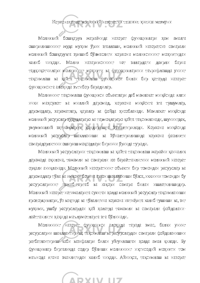 Корхоналарда молиявий назоратни ташкил қилиш мазмуни Молиявий бошқарув жараёнида назорат функциялари ҳам амалга оширилишининг жуда муҳим ўрин эгаллаши, молиявий назоратсиз самарали молиявий бошқарувга эришиб бўлмаслиги корхона молиясининг моҳиятидан келиб чиқади. Молия назариясининг чет эллардаги деярли барча тадқиқотчилари молиянинг моҳияти ва функцияларини таърифлашда унинг тақсимлаш ва қайта тақсимлаш функцияси билан бир қаторда назорат функциясига алоҳида эътибор берадилар. Молиянинг тақсимлаш функцияси объектлари деб мамлакат миқёсида ялпи ички маҳсулот ва миллий даромад, корхона миқёсига эга тушумлар, даромадлар, харажатлар, қарзлар ва фойда ҳисобланади. Мамлакат миқёсида молиявий ресурслар ҳудудлараро ва тармоқлараро қайта тақсимланади, шунингдек, умуммиллий эҳтиёжларни қондиришга йўналтирилади. Корхона миқёсида молиявий ресурслар шаклланиши ва йўналтирилишида корхона фаолияти самарадорлигини ошириш мақсадлари биринчи ўринда туради. Молиявий ресурсларни тақсимлаш ва қайта тақсимлаш жараёни қанчалик даражада оқилона, тежамли ва самарали юз бераётганлигини молиявий назорат орқали аниқланади. Молиявий назоратнинг объекти бир томондан ресурслар ва даромадлар тўла ва имкони борича арзон шаклланиши бўлса, иккинчи томондан бу ресурсларнинг тежаб-тергаб ва юқори самара билан ишлатилишидир. Молиявий назорат натижаларига суянган ҳолда молиявий ресурслар тақсимланиши пропорциялари, ўз вақтида ва тўлалигича корхона ихтиёрига келиб тушиши ва, энг муҳими, ушбу ресурслардан қай ҳолатда тежамли ва самарали фойдалани- лаётганлиги ҳақида маълумотларга эга бўлинади. Молиянинг назорат функцияси алоҳида тарзда эмас, балки унинг ресурсларни шакллантириш, тақсимлаш ва ресурслардан самарали фойдаланишни рағбатлантириш каби вазифалари билан уйғунлашган ҳолда амал қилади. Бу функциялар биргаликда содир бўлиши молиянинг иқтисодий моҳияти том маънода ягона эканлигидан келиб чиқади. Айниқса, тақсимлаш ва назорат 