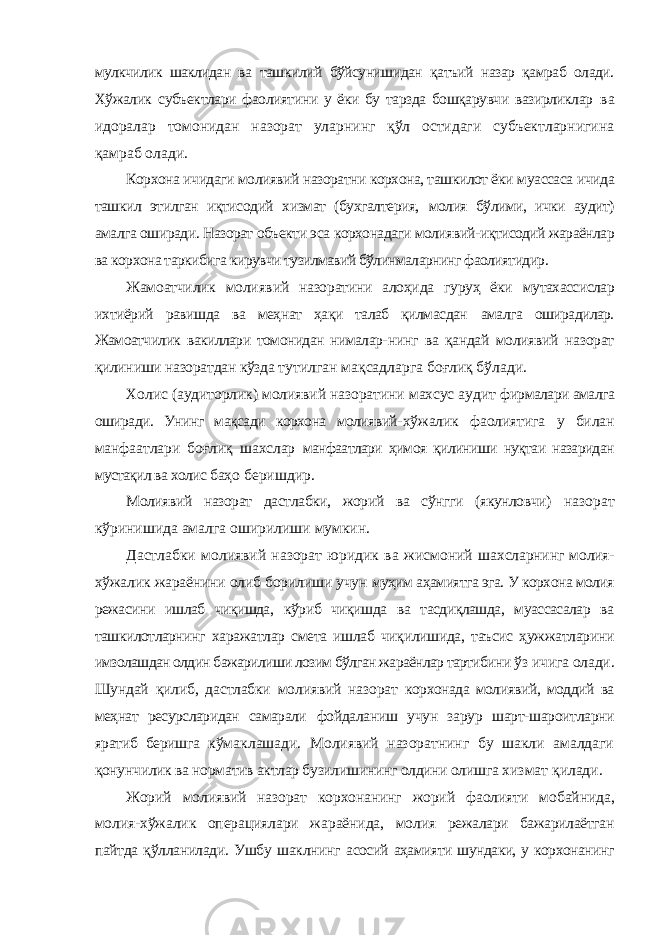 мулкчилик шаклидан ва ташкилий бўйсунишидан қатъий назар қамраб олади. Хўжалик субъектлари фаолиятини у ёки бу тарзда бошқарувчи вазирликлар ва идоралар томонидан назорат уларнинг қўл остидаги субъектларнигина қамраб олади. Корхона ичидаги молиявий назоратни корхона, ташкилот ёки муассаса ичида ташкил этилган иқтисодий хизмат (бухгалтерия, молия бўлими, ички аудит) амалга оширади. Назорат объекти эса корхонадаги молиявий-иқтисодий жараёнлар ва корхона таркибига кирувчи тузилмавий бўлинмаларнинг фаолиятидир. Жамоатчилик молиявий назоратини алоҳида гуруҳ ёки мутахассислар ихтиёрий равишда ва меҳнат ҳақи талаб қилмасдан амалга оширадилар. Жамоатчилик вакиллари томонидан нималар- нинг ва қандай молиявий назорат қилиниши назоратдан кўзда тутилган мақсадларга боғлиқ бўлади. Холис (аудиторлик) молиявий назоратини махсус аудит фирмалари амалга оширади. Унинг мақсади корхона молиявий- хўжалик фаолиятига у билан манфаатлари боғлиқ шахслар манфаатлари ҳимоя қилиниши нуқтаи назаридан мустақил ва холис баҳо беришдир. Молиявий назорат дастлабки, жорий ва сўнгги (якунловчи) назорат кўринишида амалга оширилиши мумкин. Дастлабки молиявий назорат юридик ва жисмоний шахсларнинг молия- хўжалик жараёнини олиб борилиши учун муҳим аҳамиятга эга. У корхона молия режасини ишлаб чиқишда, кўриб чиқишда ва тасдиқлашда, муассасалар ва ташкилотларнинг харажатлар смета ишлаб чиқилишида, таъсис ҳужжатларини имзолашдан олдин бажарилиши лозим бўлган жараёнлар тартибини ўз ичига олади. Шундай қилиб, дастлабки молиявий назорат корхонада молиявий, моддий ва меҳнат ресурсларидан самарали фойдаланиш учун зарур шарт-шароитларни яратиб беришга кўмаклашади. Молиявий назоратнинг бу шакли амалдаги қонунчилик ва норматив актлар бузилишининг олдини олишга хизмат қилади. Жорий молиявий назорат корхонанинг жорий фаолияти мобайнида, молия-хўжалик операциялари жараёнида, молия режалари бажарилаётган пайтда қўлланилади. Ушбу шаклнинг асосий аҳамияти шундаки, у корхонанинг 