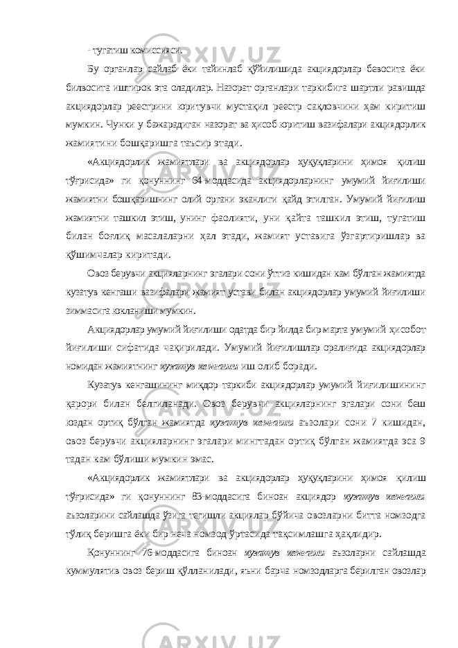 - тугатиш комиссияси. Бу органлар сайлаб ёки тайинлаб қўйилишида акциядорлар бевосита ёки билвосита иштирок эта оладилар. Назорат органлари таркибига шартли равишда акциядорлар реестрини юритувчи мустақил реестр сақловчини ҳам киритиш мумкин. Чунки у бажарадиган назорат ва ҳисоб юритиш вазифалари акциядорлик жамиятини бошқаришга таъсир этади. «Акциядорлик жамиятлари ва акциядорлар ҳуқуқларини ҳимоя қилиш тўғрисида» ги қонуннинг 64-моддасида акциядорларнинг умумий йиғилиши жамиятни бошқаришнинг олий органи эканлиги қайд этилган. Умумий йиғилиш жамиятни ташкил этиш, унинг фаолияти, уни қайта ташкил этиш, тугатиш билан боғлиқ масалаларни ҳал этади, жамият уставига ўзгартиришлар ва қўшимчалар киритади. Овоз берувчи акцияларнинг эгалари сони ўттиз кишидан кам бўлган жамиятда кузатув кенгаши вазифалари жамият устави билан акциядорлар умумий йиғилиши зиммасига юкланиши мумкин. Акциядорлар умумий йиғилиши одатда бир йилда бир марта умумий ҳисобот йиғилиши сифатида чақирилади. Умумий йиғилишлар оралиғида акциядорлар номидан жамиятнинг кузатув кенгаши иш олиб боради. Кузатув кенгашининг миқдор таркиби акциядорлар умумий йиғилишининг қарори билан белгиланади. Овоз берувчи акцияларнинг эгалари сони беш юздан ортиқ бўлган жамиятда кузатув кенгаши аъзолари сони 7 кишидан, овоз берувчи акцияларнинг эгалари мингтадан ортиқ бўлган жамиятда эса 9 тадан кам бўлиши мумкин эмас. «Акциядорлик жамиятлари ва акциядорлар ҳуқуқларини ҳимоя қилиш тўғрисида» ги қонуннинг 83-моддасига биноан акциядор кузатув кенгаши аъзоларини сайлашда ўзига тегишли акциялар бўйича овозларни битта номзодга тўлиқ беришга ёки бир неча номзод ўртасида тақсимлашга ҳақлидир. Қонуннинг 76-моддасига биноан кузатув кенгаши аъзоларни сайлашда куммулятив овоз бериш қўлланилади, яъни барча номзодларга берилган овозлар 