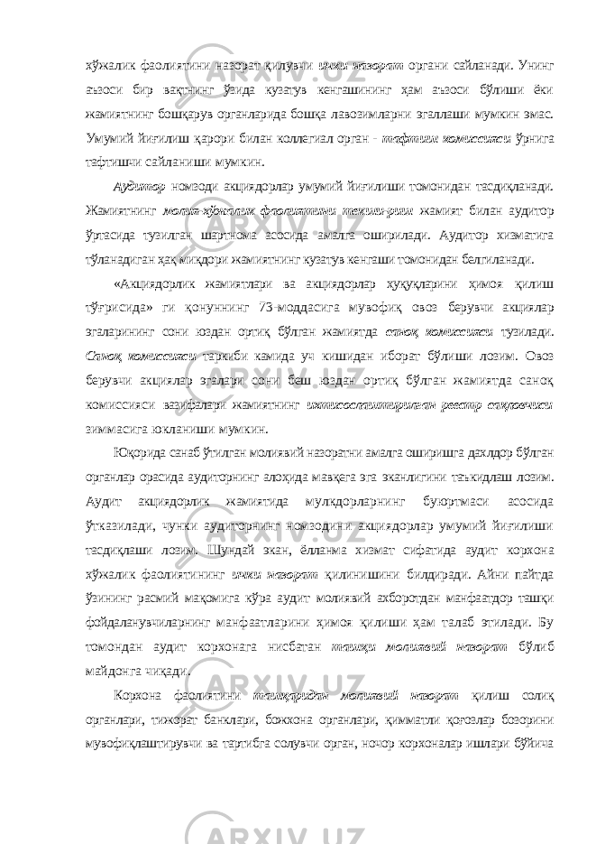 хўжалик фаолиятини назорат қилувчи ички назорат органи сайланади. Унинг аъзоси бир вақтнинг ўзида кузатув кенгашининг ҳам аъзоси бўлиши ёки жамиятнинг бошқарув органларида бошқа лавозимларни эгаллаши мумкин эмас. Умумий йиғилиш қарори билан коллегиал орган - тафтиш комиссияси ўрнига тафтишчи сайланиши мумкин. Аудитор номзоди акциядорлар умумий йиғилиши томонидан тасдиқланади. Жамиятнинг молия-хўжалик фаолиятини текши- риш жамият билан аудитор ўртасида тузилган шартнома асосида амалга оширилади. Аудитор хизматига тўланадиган ҳақ миқдори жамиятнинг кузатув кенгаши томонидан белгиланади. «Акциядорлик жамиятлари ва акциядорлар ҳуқуқларини ҳимоя қилиш тўғрисида» ги қонуннинг 73-моддасига мувофиқ овоз берувчи акциялар эгаларининг сони юздан ортиқ бўлган жамиятда саноқ комиссияси тузилади. Саноқ комиссияси таркиби камида уч кишидан иборат бўлиши лозим. Овоз берувчи акциялар эгалари сони беш юздан ортиқ бўлган жамиятда саноқ комиссияси вазифалари жамиятнинг ихтисослаштирилган реестр сақловчиси зиммасига юкланиши мумкин. Юқорида санаб ўтилган молиявий назоратни амалга оширишга дахлдор бўлган органлар орасида аудиторнинг алоҳида мавқега эга эканлигини таъкидлаш лозим. Аудит акциядорлик жамиятида мулкдорларнинг буюртмаси асосида ўтказилади, чунки аудиторнинг номзодини акциядорлар умумий йиғилиши тасдиқлаши лозим. Шундай экан, ёлланма хизмат сифатида аудит корхона хўжалик фаолиятининг ички назорат қилинишини билдиради. Айни пайтда ўзининг расмий мақомига кўра аудит молиявий ахборотдан манфаатдор ташқи фойдаланувчиларнинг манфаатларини ҳимоя қилиши ҳам талаб этилади. Бу томондан аудит корхонага нисбатан ташқи молиявий назорат бўлиб майдонга чиқади. Корхона фаолиятини ташқаридан молиявий назорат қилиш солиқ органлари, тижорат банклари, божхона органлари, қимматли қоғозлар бозорини мувофиқлаштирувчи ва тартибга солувчи орган, ночор корхоналар ишлари бўйича 