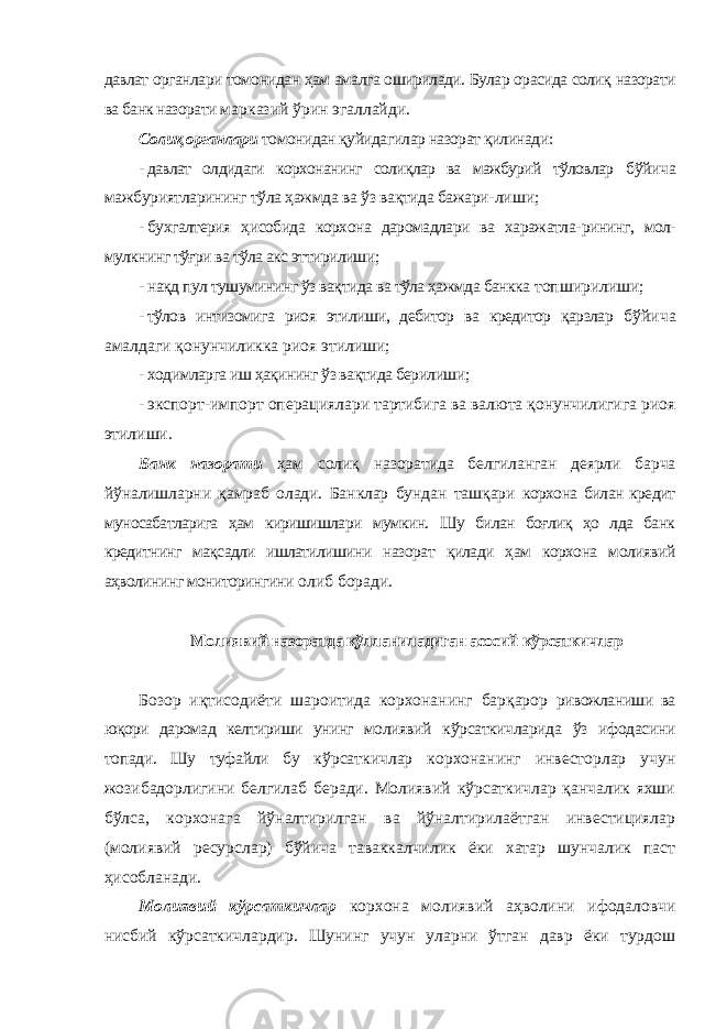 давлат органлари томонидан ҳам амалга оширилади. Булар орасида солиқ назорати ва банк назорати марказий ўрин эгаллайди. Солиқ органлари томонидан қуйидагилар назорат қилинади: - давлат олдидаги корхонанинг солиқлар ва мажбурий тўловлар бўйича мажбуриятларининг тўла ҳажмда ва ўз вақтида бажари- лиши; - бухгалтерия ҳисобида корхона даромадлари ва харажатла- рининг, мол- мулкнинг тўғри ва тўла акс эттирилиши; - нақд пул тушумининг ўз вақтида ва тўла ҳажмда банкка топширилиши; - тўлов интизомига риоя этилиши, дебитор ва кредитор қарзлар бўйича амалдаги қонунчиликка риоя этилиши; - ходимларга иш ҳақининг ўз вақтида берилиши; - экспорт-импорт операциялари тартибига ва валюта қонунчилигига риоя этилиши. Банк назорати ҳам солиқ назоратида белгиланган деярли барча йўналишларни қамраб олади. Банклар бундан ташқари корхона билан кредит муносабатларига ҳам киришишлари мумкин. Шу билан боғлиқ ҳо лда банк кредитнинг мақсадли ишлатилишини назорат қилади ҳам корхона молиявий аҳволининг мониторингини олиб боради. Молиявий назоратда қўлланиладиган асосий кўрсаткичлар Бозор иқтисодиёти шароитида корхонанинг барқарор ривожланиши ва юқори даромад келтириши унинг молиявий кўрсаткичларида ўз ифодасини топади. Шу туфайли бу кўрсаткичлар корхонанинг инвесторлар учун жозибадорлигини белгилаб беради. Молиявий кўрсаткичлар қанчалик яхши бўлса, корхонага йўналтирилган ва йўналтирилаётган инвестициялар (молиявий ресурслар) бўйича таваккалчилик ёки хатар шунчалик паст ҳисобланади. Молиявий кўрсаткичлар корхона молиявий аҳволини ифодаловчи нисбий кўрсаткичлардир. Шунинг учун уларни ўтган давр ёки турдош 