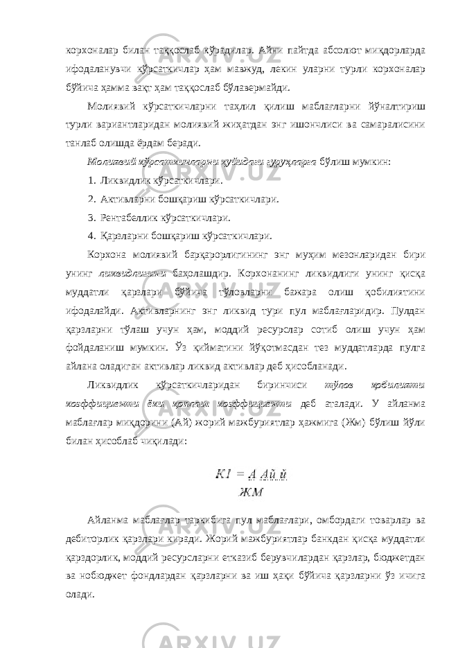 корхоналар билан таққослаб кўрадилар. Айни пайтда абсолют миқдорларда ифодаланувчи кўрсаткичлар ҳам мавжуд, лекин уларни турли корхоналар бўйича ҳамма вақт ҳам таққослаб бўлавермайди. Молиявий кўрсаткичларни таҳлил қилиш маблағларни йўналтириш турли вариантларидан молиявий жиҳатдан энг ишончлиси ва самаралисини танлаб олишда ёрдам беради. Молиявий кўрсаткичларни қуйидаги гуруҳларга бўлиш мумкин: 1. Ликвидлик кўрсаткичлари. 2. Активларни бошқариш кўрсаткичлари. 3. Рентабеллик кўрсаткичлари. 4. Қарзларни бошқариш кўрсаткичлари. Корхона молиявий барқарорлигининг энг муҳим мезонларидан бири унинг ликвидлигини баҳолашдир. Корхонанинг ликвидлиги унинг қисқа муддатли қарзлари бўйича тўловларни бажара олиш қобилиятини ифодалайди. Активларнинг энг ликвид тури пул маблағларидир. Пулдан қарзларни тўлаш учун ҳам, моддий ресурслар сотиб олиш учун ҳам фойдаланиш мумкин. Ўз қийматини йўқотмасдан тез муддатларда пулга айлана оладиган активлар ликвид активлар деб ҳисобланади. Ликвидлик кўрсаткичларидан биринчиси тўлов қобилияти коэффициенти ёки қоплаш коэффициенти деб аталади. У айланма маблағлар миқдорини (Ай) жорий мажбуриятлар ҳажмига (Жм) бўлиш йўли билан ҳисоблаб чиқилади: Айланма маблағлар таркибига пул маблағлари, омбордаги товарлар ва дебиторлик қарзлари киради. Жорий мажбуриятлар банкдан қисқа муддатли қарздорлик, моддий ресурсларни етказиб берувчилардан қарзлар, бюджетдан ва нобюджет фондлардан қарзларни ва иш ҳақи бўйича қарзларни ўз ичига олади. 