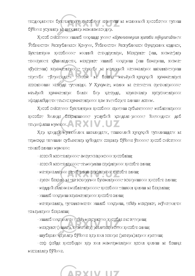 тасдиқланган бухгалтерия ҳисобини юритиш ва молиявий ҳисоботни тузиш бўйича усуллар ва шакллар жамламасидир. Ҳисоб сиёсатини ишлаб чиқишда унинг «Бухгалтерия ҳисоби тўғрисида» ги Ўзбекистон Республикаси Қонуни, Ўзбекистон Республикаси Фуқаролик кодекси, Бухгалтерия ҳисобининг миллий стандартлари, Маҳсулот (иш, хизмат)лар таннархига қўшиладиган, маҳсулот ишлаб чиқариш (иш бажариш, хизмат кўрсатиш) харажатларнинг таркиби ва молиявий натижаларни шакллантириш тартиби тўғрисидаги Низом ва бошқа меъёрий-ҳуқуқий ҳужжатларга асосланиши назарда тутилади. У Ҳукумат, молия ва статистик органларининг меъёрий ҳужжатлари билан бир қаторда, корхоналар хусусиятларини ифодалайдиган таъсис ҳужжатларини ҳам эътиборга олиши лозим. Ҳисоб сиёсатини бухгалтерия ҳисобини юритиш субъектининг маблағларини ҳисобот йилида баҳолашнинг услубий қоидала- рининг йиғиндиси деб таърифлаш мумкин. Ҳар қандай мулкчилик шаклидаги, ташкилий ҳуқуқий тузилишдаги ва тармоққа тегишли субъектлар қуйидаги соҳалар бўйича ўзининг ҳисоб сиёсатини танлаб олиши мумкин: - асосий воситаларнинг амортизациясини ҳисоблаш; - асосий воситаларнинг таъмирлаш сарфларини ҳисобга олиш; - материалларни сотиб олиш сарфларини ҳисобга олиш; - арзон баҳоли ва тез эскирувчи буюмларнинг эскиришини ҳисобга олиш; - моддий айланма маблағларининг ҳисобини ташкил қилиш ва баҳолаш; - ишлаб чиқариш харажатларини ҳисобга олиш; - материаллар, тугалланмаган ишлаб чиқариш, тайёр маҳсулот, жўнатилган товарларни баҳолаш; - ишлаб чиқарилган тайёр маҳсулотни ҳисобда акс эттириш; - маҳсулот (ишлар, хизматлар) реализациясини ҳисобга олиш; - шубҳали қарзлар бўйича ҳар хил захира (резерв)ларни яратиш; - соф фойда ҳисобидан ҳар хил жамғармаларни ҳосил қилиш ва бошқа масалалар бўйича. 