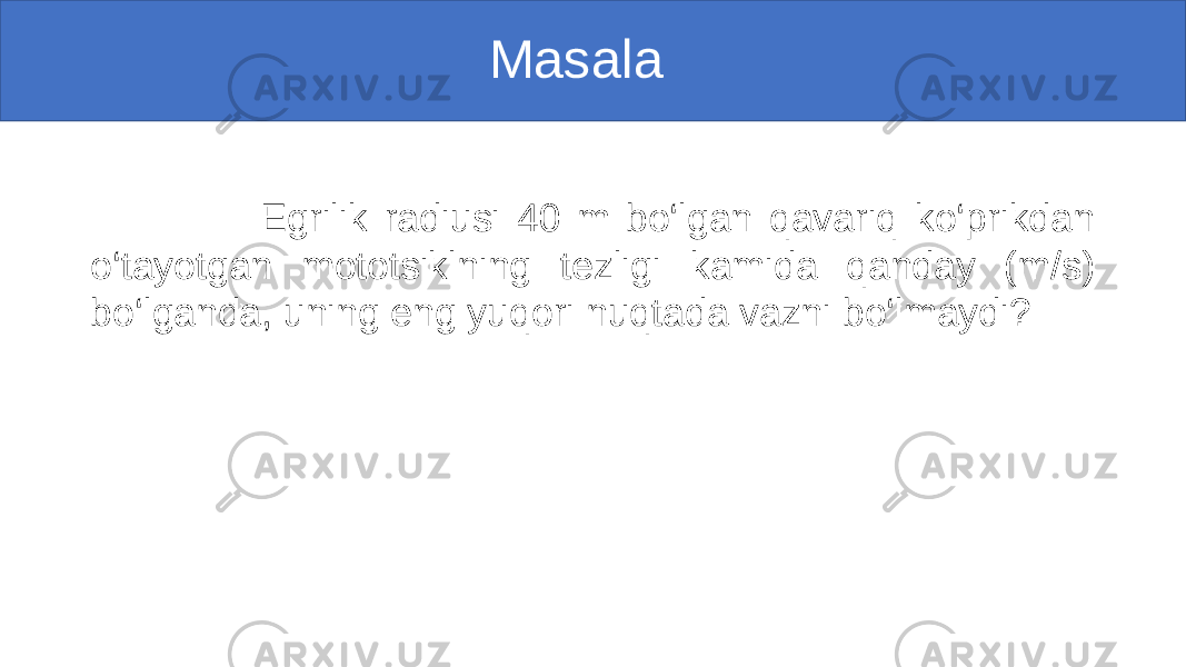  Masala Egrilik radiusi 40 m bo‘lgan qavariq ko‘prikdan o‘tayotgan mototsiklning tezligi kamida qanday (m/s) bo‘lganda, uning eng yuqori nuqtada vazni bo‘lmaydi? 