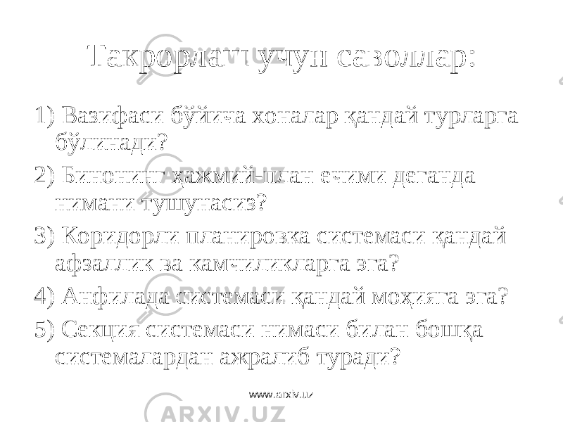 Такрорлаш учун саволлар: 1) Вазифаси бўйича хоналар қандай турларга бўлинади? 2) Бинонинг ҳажмий-план ечими деганда нимани тушунасиз? 3) Коридорли планировка системаси қандай афзаллик ва камчиликларга эга? 4) Анфилада системаси қандай моҳияга эга? 5) Секция системаси нимаси билан бошқа системалардан ажралиб туради? www.arxiv.uz 