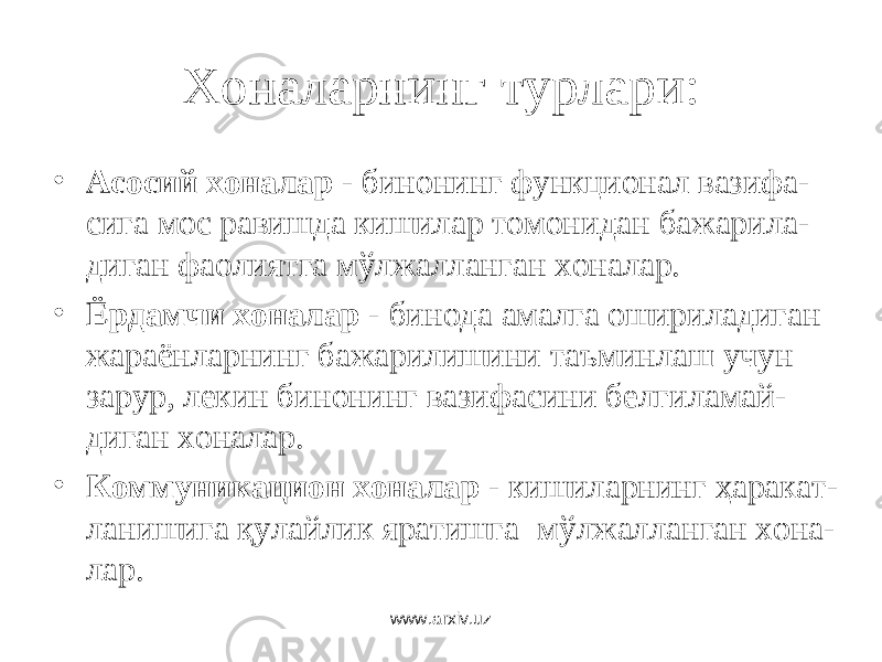 Хоналарнинг турлари: • Асосий хоналар - бинонинг функционал вазифа- сига мос равишда кишилар томонидан бажарила- диган фаолиятга мўлжалланган хоналар. • Ёрдамчи хоналар - бинода амалга ошириладиган жараёнларнинг бажарилишини таъминлаш учун зарур, лекин бинонинг вазифасини белгиламай- диган хоналар. • Коммуникацион хоналар - кишиларнинг ҳаракат- ланишига қулайлик яратишга мўлжалланган хона- лар. www.arxiv.uz 