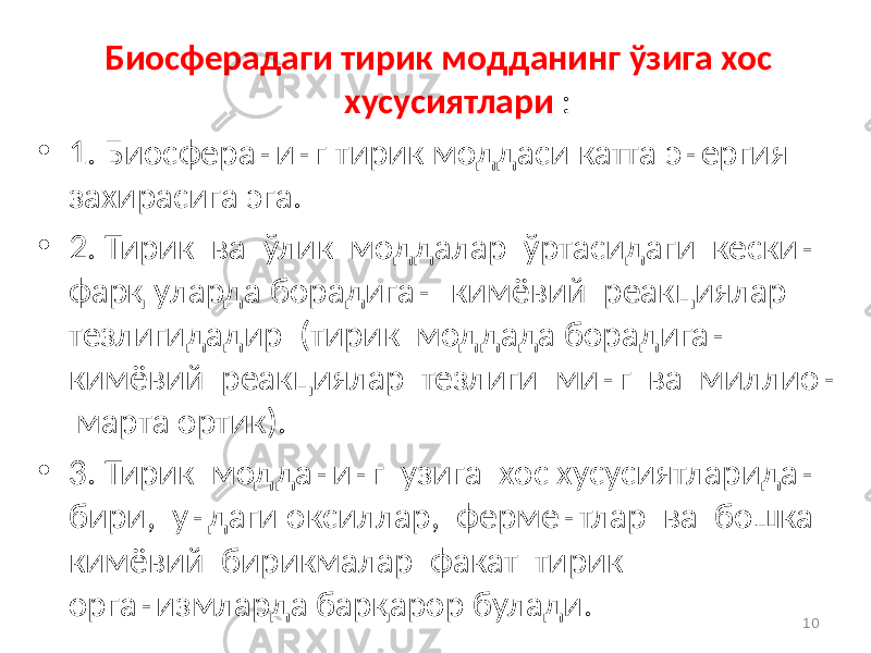 Биосферадаги тирик модданинг ўзига хос хусусиятлари : • 1. Биосферанинг тирик моддаси катта энергия захирасига эга. • 2. Тирик ва ўлик моддалар ўртасидаги кескин фарқ уларда борадиган кимёвий реакциялар тезлигидадир (тирик моддада борадиган кимёвий реакциялар тезлиги минг ва миллион марта ортик). • 3. Тирик модданинг узига хос хусусиятларидан бири, ундаги оксиллар, ферментлар ва бошка кимёвий бирикмалар факат тирик организмларда барқарор булади. 10 