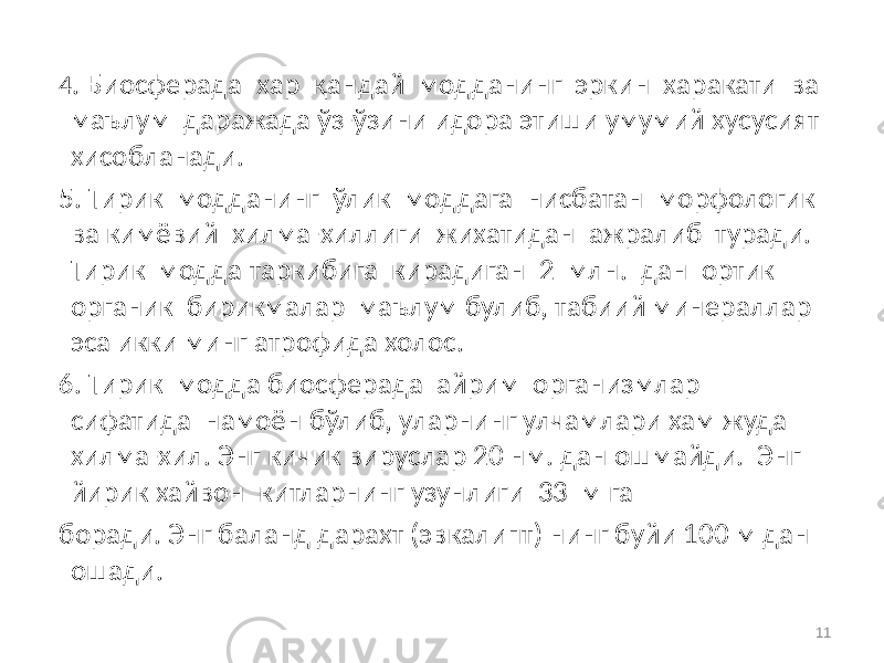 4 . Биосферада хар қандай модданинг эркин харакати ва маълум даражада ўз-ўзини идора этиши умумий хусусият хисобланади. 5. Тирик модданинг ўлик моддага нисбатан морфологик ва кимёвий хилма-хиллиги жихатидан ажралиб туради. Тирик модда таркибига кирадиган 2 млн. дан ортик органик бирикмалар маълум булиб, табиий минераллар эса икки минг атрофида холос. 6. Тирик модда биосферада айрим организмлар сифатида намоён бўлиб, уларнинг улчамлари хам жуда хилма-хил. Энг кичик вируслар 20 нм. дан ошмайди. Энг йирик хайвон китларнинг узунлиги 33 м га боради. Энг баланд дарахт (эвкалипт) нинг буйи 100 м дан ошади. 11 