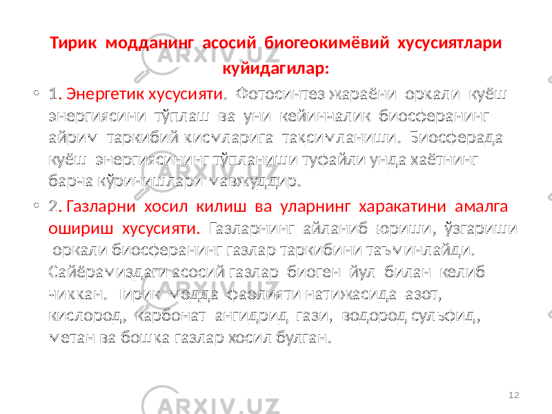 Тирик модданинг асосий биогеокимёвий хусусиятлари куйидагилар: • 1 . Энергетик хусусияти . Фотосинтез жараёни орқали куёш энергиясини тўплаш ва уни кейинчалик биосферанинг айрим таркибий қисмларига тақсимланиши. Биосферада куёш энергиясининг тўпланиши туфайли унда хаётнинг барча кўринишлари мавжуддир. • 2 . Газларни хосил килиш ва уларнинг харакатини амалга ошириш хусусияти. Газларнинг айланиб юриши, ўзгариши оркали биосферанинг газлар таркибини таъминлайди. Сайёрамиздаги асосий газлар биоген йул билан келиб чиққан. Тирик модда фаолияти натижасида азот, кислород, карбонат ангидрид гази, водород сульфид, метан ва бошқа газлар хосил булган. 12 