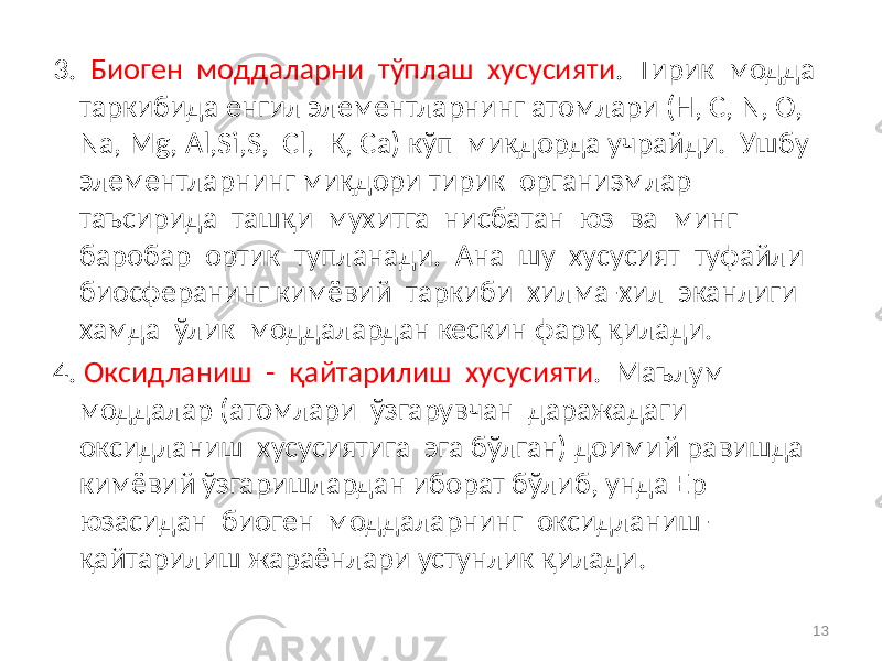 3. Биоген моддаларни тўплаш хусусияти . Тирик модда таркибида енгил элементларнинг атомлари (Н, С, N, О, Na, Mg, Al,Si,S, Cl, К, Ca) кўп миқдорда учрайди. Ушбу элементларнинг миқдори тирик организмлар таъсирида ташқи мухитга нисбатан юз ва минг баробар ортик тупланади. Ана шу хусусият туфайли биосферанинг кимёвий таркиби хилма-хил эканлиги хамда ўлик моддалардан кескин фарқ қилади. 4. Оксидланиш - қайтарилиш хусусияти . Маълум моддалар (атомлари ўзгарувчан даражадаги оксидланиш хусусиятига эга бўлган) доимий равишда кимёвий ўзгаришлардан иборат бўлиб, унда Ер юзасидан биоген моддаларнинг оксидланиш- қайтарилиш жараёнлари устунлик қилади. 13 