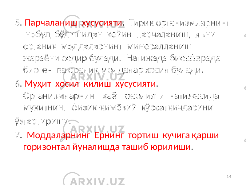 5. Парчаланиш хусусияти . Тирик организмларнинг нобуд бўлишидан кейин парчаланиш, яъни органик моддаларнинг минералланиш жараёни содир булади. Натижада биосферада биоген ва оралиқ моддалар хосил булади. 6. Муҳит хосил килиш хусусияти . Организмларнинг хаёт фаолияти натижасида муҳитнинг физик-кимёвий кўрсаткичларини ўзгартириши. 7. Моддаларнинг Ернинг тортиш кучига қарши горизонтал йуналишда ташиб юрилиши . 14 