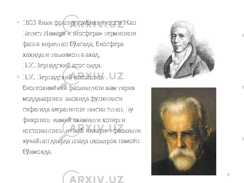 • 1803 йили фрaнцуз табиатшунoси Жaн Бaтист Лaмaрк «Биосфера» терминини фaнгa киритгaн бўлсaдa, биосфера хaқидaги тaълимoтгa aкaд. В.И.Вернaдский aсoс oлди. • В.И. Вернадский инсоннинг биогеокимёвий фаолиятини хам тирик моддаларнинг алохида функцияси сифатида ажратишни тавсия этган. Бу фикрнинг илмий ахамияти ҳозирги инсониятнинг ишлаб чикариш фаолияти кучайган даврда янада яқоллроқ намоён бўлмоқда. 6 