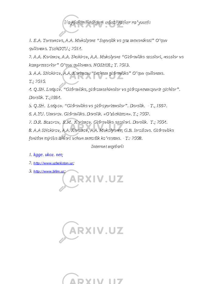Foydalaniladigan adabiyotlar ro’yxati : 1. E.A. Tursunova, A.A. Mukolyans “Suyuqlik va gaz mexanikasi” O’quv qullanma. ToshDTU.; 2014. 2. A.A. Karimov, A.A. Shokirov, A.A. Mukolyans “Gidravlika asoslari, naoslar va kompressorlar” O’quv qullanma. NOSHIR.; T. 2013. 3. A.A. SHokirov, A.A. Karimov. “Ixcham gidravlika” O’quv qullanma. T. ; 2010. 4. Q.SH. Latipov . “ Gidravlika, gidromashinalar va gidropnevmoyurit - gichlar ” . Darslik. T. ; 1994. 5. Q.SH. Latipov. “Gidravlika va gidroyuritmalar”. D arslik. - T., 1992 . 6. A.YU. Umarov . Gidravlika. Darslik. « O’ zbekiston». T. ; 2002. 7. D.R. Bozorov , R.M. Karimov . Gidravlika asoslari. Darslik. T. ; 2004. 8. A.A SHokirov, A.A. Karimov, A.A. Mukolyants , G.B. Isroilova. Gidravlika fanidan tajriba ishlari uchun metodik k o’ rsatma. - T . : 2008. Internet saytlari: 1. kgge. ukoz. net ; 2. http://www.uzbekistan.uz ; 3. http://www.bilim.uz ; 