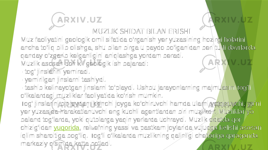 MUZLIK SHIDAT BILAN ERISHI Muz faoliyatini geologik omil sifatida o’rganish yer yuzasining hozirgi holatini ancha to’liq bilib olishga, shu bilan birga u paydo bo’lganidan beri turli davrlarda qanday o’zgarib kelganligini aniqlashga yordam beradi. Muzlik asosan uch xil geologik ish bajaradi: - tog’ jinslarini yemiradi. - yemirilgan jinslarni tashiydi. - tashib kelinayotgan jinslarni to’playdi. Ushbu jarayonlarning majmuasini tog’li o’lkalardagi muzliklar faoliyatida ko’rish mumkin. Tog’ jinslarini bir joydan ikkinchi joyga ko’chiruvchi hamda ularni yotqizuvchi, ya’ni yer yuzasida harakatlanuvchi eng kuchli agentlardan biri muzlikdir. Muzliklar yo baland tog’larda, yoki qutblarga yaqin yerlarda uchraydi. Muzlik odatda qor chizig’idan yuqorida , relьefning yassi va pastkam joylarida vujudga kelishi asosan iqlim sharoitiga bog’liq. Tog’li o’lkalarda muzlikning qalinligi chetlariga qaraganda markaziy qismida katta bo’ladi. 